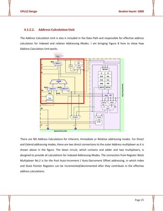 CPU12 Design Ibrahim Hazmi -2009
Page 25
4.1.2.2. Address Calculation Unit
The Address Calculation Unit is also is included in the Data Path and responsible for effective address
calculation for Indexed and relative Addressing Modes. I am bringing Figure 8 here to show how
Address Calculation Unit works.
There are NO Address Calculations for Inherent, Immediate or Relative addressing modes. For Direct
and Extend addressing modes, there are two direct connections to the outer Address multiplexer as it is
shown above in the figure. The down circuit, which contains and adder and two multiplexers, is
designed to provide all calculations for Indexed Addressing Modes. The connection from Register Block
Multiplexer No.2 is for the Post Auto-Increment / Auto-Decrement Offset addressing, in which Index
and Stack Pointer Registers can be incremented/decremented after they contribute in the effective
address calculations.
 