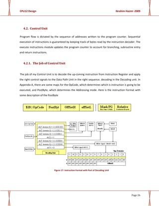 CPU12 Design Ibrahim Hazmi -2009
Page 26
4.2. Control Unit
Program flow is dictated by the sequence of addresses written to the program counter. Sequential
execution of instructions is guaranteed by keeping track of bytes read by the instruction decoder. The
execute instructions module updates the program counter to account for branching, subroutine entry
and return instructions.
4.2.1. The Job of Control Unit
The job of my Control Unit is to decode the up-coming instruction from Instruction Register and apply
the right control signals to the Data Path Unit in the right sequence. decoding in the Decoding unit. In
Appendix A, there are some maps for the OpCode, which determines which is instruction is going to be
executed, and PostByte, which determines the Addressing mode. Here is the instruction Format with
some description of the PostByte
Figure 17: Instruction Format with Part of Decoding Unit
 