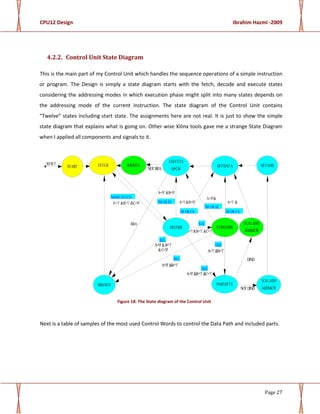 CPU12 Design Ibrahim Hazmi -2009
Page 27
4.2.2. Control Unit State Diagram
This is the main part of my Control Unit which handles the sequence operations of a simple instruction
or program. The Design is simply a state diagram starts with the fetch, decode and execute states
considering the addressing modes in which execution phase might split into many states depends on
the addressing mode of the current instruction. The state diagram of the Control Unit contains
“Twelve” states including start state. The assignments here are not real. It is just to show the simple
state diagram that explains what is going on. Other wise Xilinx tools gave me a strange State Diagram
when I applied all components and signals to it.
RESET
NOT DIND
DIND
A='1' &B='1'
A='0'&
A='1' &
A='0' &B='1'
BRA
NOT BRA
A='1' &B='1' &C='0'
A='0' &B='1' &C='1'
A='0' &B='0'
A='1'&B='0'
A='1'&B='1' &C='1'
A='0' &B='1'
&C='0'
$18
DI OR EX
IM OR IH
IM OR IH
REL
REL
IND
IND
DI OR EX
MORE FETCH
START RWRITE
POSTBYTE
P2DECODE
ICALADD
ADDMCW
GETDATA GETADDFETCH
EXECUTE
DPCW
DECODE
DCALADD
ADDMCW
BRANCH
Figure 18: The State diagram of the Control Unit
Next is a table of samples of the most used Control Words to control the Data Path and included parts.
 