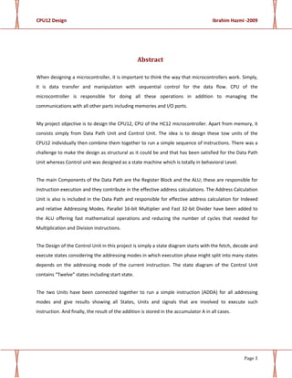 CPU12 Design Ibrahim Hazmi -2009
Page 3
Abstract
When designing a microcontroller, it is important to think the way that microcontrollers work. Simply,
it is data transfer and manipulation with sequential control for the data flow. CPU of the
microcontroller is responsible for doing all these operations in addition to managing the
communications with all other parts including memories and I/O ports.
My project objective is to design the CPU12, CPU of the HC12 microcontroller. Apart from memory, it
consists simply from Data Path Unit and Control Unit. The idea is to design these tow units of the
CPU12 individually then combine them together to run a simple sequence of instructions. There was a
challenge to make the design as structural as it could be and that has been satisfied for the Data Path
Unit whereas Control unit was designed as a state machine which is totally in behavioral Level.
The main Components of the Data Path are the Register Block and the ALU; these are responsible for
instruction execution and they contribute in the effective address calculations. The Address Calculation
Unit is also is included in the Data Path and responsible for effective address calculation for Indexed
and relative Addressing Modes. Parallel 16-bit Multiplier and Fast 32-bit Divider have been added to
the ALU offering fast mathematical operations and reducing the number of cycles that needed for
Multiplication and Division instructions.
The Design of the Control Unit in this project is simply a state diagram starts with the fetch, decode and
execute states considering the addressing modes in which execution phase might split into many states
depends on the addressing mode of the current instruction. The state diagram of the Control Unit
contains “Twelve” states including start state.
The two Units have been connected together to run a simple instruction (ADDA) for all addressing
modes and give results showing all States, Units and signals that are involved to execute such
instruction. And finally, the result of the addition is stored in the accumulator A in all cases.
 