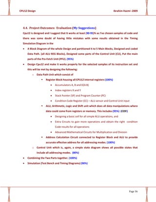 CPU12 Design Ibrahim Hazmi -2009
Page 36
4.4. Project Outcomes: Evaluation (My Suggestions)
Cpu12 is designed and I suggest that It works at least (90-95)% as I’ve chosen samples of code and
there was some doubt of having little mistakes with some results obtained in the Timing
Simulation Diagram in the
• A Block Diagram of the whole Design and partitioned it to 5 Main Blocks, Designed and coded
Data Path. (all ALU REG Blocks), Designed some parts of the Control Unit (CU), Put the main
parts of the Pre-Fetch Unit (PFU). (95%)
• Design Cpu12 and make it works properly for the selected samples of its instruction set and
this will be met by designing the following:
o Data Path Unit which consist of
Register Block housing all CPU12 internal registers (100%)
• Accumulators A, B and D(A:B)
• Index registers X and Y
• Stack Pointer (SP) and Program Counter (PC)
• Condition Code Register (CC) – ALU sensor and Control Unit input
ALU, Arithmetic, Logic and Shift unit which does all data manipulations where
data could come from registers or memory. This includes (95%) (CCR!)
• Designing a basic cell for all simple ALU operations, and
• Extra Circuits to gain more operations and obtain the right condition
Code results for all operations
• Advanced Mathematical Circuits for Multiplication and Division
Address Calculation Circuit connected to Register Block and ALU to provide
accurate effective address for all addressing modes. (100%)
o Control Unit which is, again, a simple state diagram shows all possible states that
include all addressing modes. (80%)
• Combining the Two Parts together. (100%)
• Simulation (Test Bench and Timing Diagrams) (90%)
 