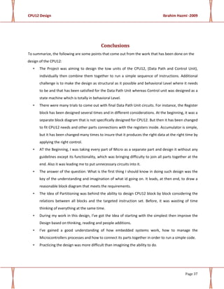 CPU12 Design Ibrahim Hazmi -2009
Page 37
Conclusions
To summarize, the following are some points that come out from the work that has been done on the
design of the CPU12:
• The Project was aiming to design the tow units of the CPU12, (Data Path and Control Unit),
individually then combine them together to run a simple sequence of instructions. Additional
challenge is to make the design as structural as it possible and behavioral Level where it needs
to be and that has been satisfied for the Data Path Unit whereas Control unit was designed as a
state machine which is totally in behavioral Level.
• There were many trials to come out with final Data Path Unit circuits. For instance, the Register
block has been designed several times and in different considerations. At the beginning, it was a
separate block diagram that is not specifically designed for CPU12. But then it has been changed
to fit CPU12 needs and other parts connections with the registers inside. Accumulator is simple,
but it has been changed many times to insure that it produces the right data at the right time by
applying the right control.
• AT the Beginning, I was taking every part of Micro as a separate part and design it without any
guidelines except its functionality, which was bringing difficulty to join all parts together at the
end. Also it was leading me to put unnecessary circuits into it.
• The answer of the question: What is the first thing I should know in doing such design was the
key of the understanding and imagination of what id going on. It leads, at then end, to draw a
reasonable block diagram that meets the requirements.
• The Idea of Partitioning was behind the ability to design CPU12 block by block considering the
relations between all blocks and the targeted instruction set. Before, it was wasting of time
thinking of everything at the same time.
• During my work in this design, I’ve got the Idea of starting with the simplest then improve the
Design based on thinking, reading and people additions.
• I’ve gained a good understanding of how embedded systems work, how to manage the
Microcontrollers processes and how to connect its parts together in order to run a simple code.
• Practicing the design was more difficult than imagining the ability to do.
 
