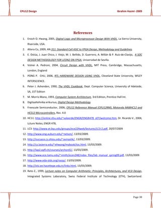 CPU12 Design Ibrahim Hazmi -2009
Page 38
References
1. Enoch O. Hwang, 2005, Digital Logic and Microprocessor Design With VHDL, La Sierra University,
Riverside, USA.
2. Altera Co, 2009, AN 311: Standard Cell ASIC to FPGA Design, Methodology and Guidelines
3. E. Ostúa, J. Juan Chico, J. Viejo, M. J. Bellido, D. Guerrero, A. Millán & P. Ruiz-de-Clavijo, A SOC
DESIGN METHODOLOGY FOR LEON2 ON FPGA, Universidad de Sevilla.
4. Volnei A. Pedroni, 2004, Circuit Design with VHDL, MIT Press, Cambridge, Massachusetts,
London, England
5. PONG P. CHU, 2006, RTL HARDWARE DESIGN USING VHDL, Cleveland State University, WlLEY
INTERSCIENCE.
6. Peter J. Ashenden, 1990, The VHDL Cookbook, Dept. Computer Science, University of Adelaide,
SA, 1ST Edition
7. M. Morris Mano, 1993, Computer System Architecture, 3rd Edition, Prentice Hall Int.
8. Digitaaltehnika erikursus, Digital Design Methodology
9. Freescale Semiconductor, 2006, CPU12 Reference Manual (CPU12RM); Motorola M68HC12 and
HCS12 Microcontrollers, Rev. 4.0
10. HC11: http://online.sfsu.edu/~valverde/ENGR/ENGR478_s07/welcome.htm, Dr. Ricardo V., 2004,
Lcture Notes; ENGR 478,
11. LC3: http://www.et.byu.edu/groups/ece224web/lectures/LC3-2.pdf, 20/07/2009
12. http://www.eng.auburn.edu/~nelson/, 13/03/2009.
13. http://oucsace.cs.ohiou.edu/~avinashk/, 13/03/2009.
14. http://cs.lasierra.edu/~ehwang/mybook/toc.html, 13/03/2009.
15. http://lap2.epfl.ch/courses/archord1/, 13/03/2009.
16. http://www.ece.tamu.edu/~vinith/ecen248/index_files/lab_manual_spring09.pdf, 13/03/2009
17. http://www.eda-stds.org/rassp/, 13/03/2009.
18. http://vlsi.ee.hacettepe.edu.tr/links.html, 13/03/2009.
19. Reto Z., 1999, Lecture notes on Computer Arithmetic: Principles, Architectures, and VLSI Design,
Integrated Systems Laboratory, Swiss Federal Institute of Technology (ETH), Switzerland.
 
