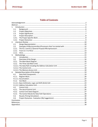 CPU12 Design Ibrahim Hazmi -2009
Page 4
Table of Contents
Acknowledgement ........................................................................................................................................2
Abstract.........................................................................................................................................................3
1. Introduction..........................................................................................................................................6
1.1. Background..................................................................................................................................6
1.2. Project Objectives........................................................................................................................7
1.3. Project Significance......................................................................................................................7
1.4. Project Description ......................................................................................................................8
1.4.1. The Project Specific Work............................................................................................................8
1.4.2. Project Outcomes: .......................................................................................................................9
2. Literature Review ...............................................................................................................................10
2.1. Design Representation:..............................................................................................................10
2.2. Examples of Microcontrollers/Processors that I’ve started with ..............................................12
2.2.1. The EC-1 and EC-2 General-Purpose Microprocessors..............................................................12
2.2.2. From LC-3 to HC12:...................................................................................................................13
2.2.3. HC11...........................................................................................................................................14
3. Methodology ......................................................................................................................................15
3.1. Introduction...............................................................................................................................15
3.2. Overview of the Design..............................................................................................................16
3.2.1. The Main Block Diagram............................................................................................................16
3.2.2. The Three Sub-Main Units .........................................................................................................17
3.2.2.1. The Data Path including the Address Calculation Unit..............................................................17
3.2.2.2. The Control Unit.........................................................................................................................18
3.2.2.3. The Memory Access Unit...........................................................................................................18
4. Detailed Description of the design.....................................................................................................19
4.1. Data Path Components..............................................................................................................19
4.1.1. Register Block.............................................................................................................................20
4.1.1.1. Accumulators.............................................................................................................................22
4.1.2. ALU Block ...................................................................................................................................23
4.1.2.1. Basic Arithmetic, Logic and Shift (ALSU) Cell.............................................................................23
4.1.2.2. Address Calculation Unit............................................................................................................25
4.2. Control Unit................................................................................................................................26
4.2.1. The Job of Control Unit..............................................................................................................26
4.2.2. Control Unit State Diagram........................................................................................................27
4.2.3. The Control Words for Data Path Operations: ..........................................................................28
4.3. Results (Timing Simulation) .......................................................................................................30
4.4. Project Outcomes: Evaluation (My Suggestions)......................................................................36
Conclusions .................................................................................................................................................37
References...................................................................................................................................................38
Appendices..................................................................................................................................................39
 