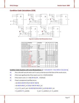CPU12 Design Ibrahim Hazmi -2009
Page 47
CCoonnddiittiioonn CCooddee CCaallccuullaattiioonnss ((CCCCRR))
FigureA.5: Condition Code Manipulation Circuit
S
3
S
2
S
1
S
0
Function Function H N Z V C 16/8
0 0 0 0 A+B ADD 1/0
0 0 0 1 A+B+C_in ADC 1/0
0 0 1 0 A-B-C_in SBC 1/0
0 0 1 1 A-B SUB/COMPAR
E
1/0
0 1 0 0 A DIV B DIV NC NC 1/0
0 1 0 1 A+1 INC NC NC 1/0
0 1 1 0 A-1 DEC NC NC 1/0
0 1 1 1 A MUL B MUL NC NC NC NC B(7) 0
1 0 0 0 A AND B AND NC 1 1 0 NC 0
1 0 0 1 A OR B OR NC 1 1 0 NC 0
1 0 1 0 NOT(A) 1’S COMP NC 1 1 0 NC 0
1 0 1 1 A XOR B XOR NC 1 1 0 NC 0
1 1 0 0 SHIFT R1 RIGHT SHR 1/0
1 1 0 1 SHIFT R1 LEFT SHL 1/0
1 1 1 0 ROTATE R1
RIGHT
ROR 1/0
1 1 1 1 ROTATE R1 LEFT ROL 1/0
Condition Codes Equations with some Manipulations! (C = Calculated O = Value Before Calculation)
HC This is the half-carry bit and is set if a carry or borrow out of bit three of the result occurs.
NC If the most significant bit of the result is set. N <= F(7)/F(15)/F(31)
ZC If the result is zero. Z <= F(0) OR F(1) OR ... F(7)/F(15)
VC If two's-complement overflow occurs.
= (A AND B AND R’) OR (A’ AND B’ AND R)
= (A AND B AND C_in’) OR (A’ AND B’ AND C_in)
= C_in ⊕ C_out; C_out = (A AND B) OR (A AND C_in) OR (B AND C_in)
= C_out(15) ⊕ C_out(16); C_out = C_out(16), C_in = C_out(15)
 