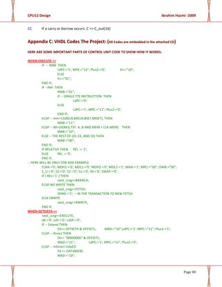 CPU12 Design Ibrahim Hazmi -2009
Page 48
CC If a carry or borrow occurs. C <= C_out(16)
AAppppeennddiixx CC:: VVHHDDLL CCooddeess TThhee PPrroojjeecctt:: ((AAllll CCooddeess aarree eemmbbeeddddeedd iinn tthhee aattttaacchheedd CCDD))
HHEERREE AARREE SSOOMMEE IIMMPPOORRTTAANNTT PPAARRTTSS OOFF CCOONNTTRROOLL UUNNIITT CCOODDEE TTOO SSHHOOWW HHOOWW IITT WWOORRKKSS::
WHEN EXECUTE =>
IF -- IMM THEN
LdPC:='1'; MPC:="11"; Plus2:='0'; En:="10";
ELSE
En:="01";
END IF;
IF --INH THEN
MAB:="01";
IF -- SINGLE YTE INSTRUCTION THEN
LdPC:='0';
ELSE
LdPC:='1'; MPC:="11"; Plus2:='0';
END IF;
ELSIF -- mm=11(BCLR,BRCLR,BSET,BRSET), THEN
MAB:="11";
ELSIF -- 00=10(NEG,TST: A, B AND MEM + CLR MEM) THEN
MAB:="10";
ELSE -- THE REST OF (DI, EX, AND ID) THEN
MAB:="00";
END IF;
IF RELATIVE THEN REL := '1';
ELSE REL := '0';
END IF;
-- HERE WILL BE ONLY FOR ADD EXAMPLE
CLRA:='0'; MDH1:='0'; MDL1:='0'; MDH2:='0'; MDL2:='1'; MAA:='1'; MR1:="00"; DWB:="00";
S_U:='0'; S3:='0'; S2:='0'; S1:='0'; S0:='0'; SWAP:='0';
IF ( REL='1' ) THEN
next_sreg<=BRANCH;
ELSIF NO WRITE THEN
next_sreg<=FETCH;
DONE:='1'; -- IN THE TRANSACTION TO NEW FETCH
ELSE (WRITE
next_sreg<=RWRITE;
END IF;
WHEN GETDATA =>
next_sreg<=EXECUTE;
dX:='0'; LdY:='0'; LdSP:='0';
IF -- Extend THEN
EX<= OFFSETH & OFFSETL; MAD:="10";LdPC:='1'; MPC:="11"; Plus2:='1';
ELSIF -- Direct THEN
DI<= "00000000" & OFFSETL;
MAD:="11"; LdPC:='1'; MPC:="11"; Plus2:='0';
ELSIF -- InDirect IndxED
EX <= DATAMEM;
MAD:="10";
 