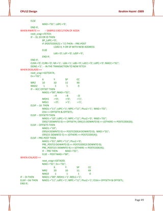 CPU12 Design Ibrahim Hazmi -2009
Page 49
ELSE
MAD:="01"; LdPC:='0';
END IF;
WHEN RWRITE => -- SAMPLE EXECUTION OF ADDA
next_sreg<=FETCH;
IF -- DI, EX OR ID THEN
BP_LdPC:='0';
IF (POSTCODE(5) = '1') THEN -- PRE-POST
LOAD X, Y OR SP WITH NEW ADDRESS
ELSE
LdX:='0'; LdY:='0'; LdSP:='0';
END IF;
END IF;
CLRA:='0'; CLRB:='0'; MI:='1'; LdA:='1'; LdB:='0'; LdCC:='0'; LdPC:='0'; MACC:="01";
DONE:='1'; -- IN THE TRANSACTION TO NEW FETCH
WHEN DCALADD =>
next_sreg<=GETDATA;
En:="01";
X Y SP CC
MR2 10 10 11 XX
MAD2 1 1 1 0
IF -- ACC OFFSET THEN
MAD1:="00"; MAD:="01";
--A --B --D
MDH1 :='0'; :='0'; :='1';
MDL1 :='0'; :='1'; :='1';
ELSIF -- 16 THEN
MAD1:="11"; LdPC:='1'; MPC:="11"; Plus2:='1'; MAD:="01";
O16 <= OFFSETH & OFFSETL;
ELSIF -- OFFSET9 THEN
MAD1:="10"; LdPC:='1'; MPC:="11"; Plus2:='0'; MAD:="01";
O95(7 DOWNTO 0) <= OFFSETH; O95(15 DOWNTO 8) <= (OTHERS => POSTCODE(0));
ELSIF -- OFFSET5 THEN
MAD1:="10";
O95(4 DOWNTO 0) <= POSTCODE(4 DOWNTO 0); MAD:="01";
O95(15 DOWNTO 5) <= (OTHERS => POSTCODE(4));
ELSIF – PRE-POST THEN
MAD1:="01"; MPC:="11"; Plus2:='0';
PRE_POST(3 DOWNTO 0) <= POSTCODE(3 DOWNTO 0);
PRE_POST(15 DOWNTO 4) <= (OTHERS => POSTCODE(4));
IF -- PRE THEN MAD:="01";
ELSE -- POST MAD:="00";
WHEN ICALADD =>
next_sreg<=GETADD;
MAD:="01"; En:="01";
X Y SP CC
MR2 10 10 11 XX
MAD2 1 1 1 0
IF -- DI THEN MAD1:="00"; MDH1:='1'; MDL1:='1';
ELSIF –16I THEN MAD1:="11"; LdPC:='1'; MPC:="11"; Plus2:='1'; O16<= OFFSETH & OFFSETL;
END IF;
 