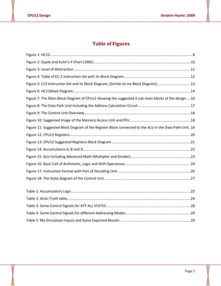 CPU12 Design Ibrahim Hazmi -2009
Page 5
Table of Figures
Figure 1: HC12...............................................................................................................................................8
Figure 2: Gajski and Kuhn’s Y Chart (1982).................................................................................................10
Figure 3: Level of Abstraction .....................................................................................................................11
Figure 4: Table of EC-2 Instruction Set with its Block Diagram...................................................................12
Figure 5: LC3 Instruction Set and its Block Diagram; (Similar to my Block Diagram)..................................13
Figure 6: HC11Block Diagram......................................................................................................................14
Figure 7: The Main Block Diagram of CPU12 showing the suggested 4 sub-main blocks of the design ....16
Figure 8: The Data Path Unit Including the Address Calculation Circuit.....................................................17
Figure 9: The Control Unit Overview...........................................................................................................18
Figure 10: Suggested Image of the Memory Access Unit and PFU.............................................................18
Figure 11: Suggested Block Diagram of the Register Block connected to the ALU in the Data Path Unit..19
Figure 12: CPU12 Registers.........................................................................................................................20
Figure 13: CPU12 Suggested Registers Block Diagram ...............................................................................21
Figure 14: Accumulators A, B and D............................................................................................................22
Figure 15: ALU Including Advanced Math (Multiplier and Divider)............................................................23
Figure 16: Basic Cell of Arithmetic, Logic and Shift Operations..................................................................24
Figure 17: Instruction Format with Part of Decoding Unit .........................................................................26
Figure 18: The State diagram of the Control Unit.......................................................................................27
Table 1: Accumulators Logic .......................................................................................................................22
Table 2: ALSU Truth table............................................................................................................................24
Table 3: Some Control Signals for ATT ALL STATES.....................................................................................28
Table 4: Some Control Signals for different Addressing Modes .................................................................29
Table 5: My Simulation Inputs and Some Expected Results.......................................................................29
 