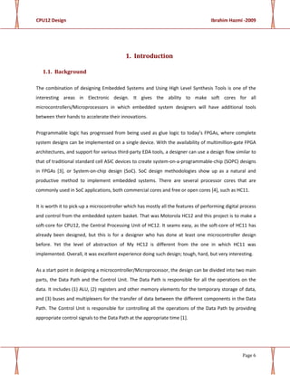 CPU12 Design Ibrahim Hazmi -2009
Page 6
1. Introduction
1.1. Background
The combination of designing Embedded Systems and Using High Level Synthesis Tools is one of the
interesting areas in Electronic design. It gives the ability to make soft cores for all
microcontrollers/Microprocessors in which embedded system designers will have additional tools
between their hands to accelerate their innovations.
Programmable logic has progressed from being used as glue logic to today’s FPGAs, where complete
system designs can be implemented on a single device. With the availability of multimillion-gate FPGA
architectures, and support for various third-party EDA tools, a designer can use a design flow similar to
that of traditional standard cell ASIC devices to create system-on-a-programmable-chip (SOPC) designs
in FPGAs [3], or System-on-chip design (SoC). SoC design methodologies show up as a natural and
productive method to implement embedded systems. There are several processor cores that are
commonly used in SoC applications, both commercial cores and free or open cores [4], such as HC11.
It is worth it to pick-up a microcontroller which has mostly all the features of performing digital process
and control from the embedded system basket. That was Motorola HC12 and this project is to make a
soft-core for CPU12, the Central Processing Unit of HC12. It seams easy, as the soft-core of HC11 has
already been designed, but this is for a designer who has done at least one microcontroller design
before. Yet the level of abstraction of My HC12 is different from the one in which HC11 was
implemented. Overall, it was excellent experience doing such design; tough, hard, but very interesting.
As a start point in designing a microcontroller/Microprocessor, the design can be divided into two main
parts, the Data Path and the Control Unit. The Data Path is responsible for all the operations on the
data. It includes (1) ALU, (2) registers and other memory elements for the temporary storage of data,
and (3) buses and multiplexers for the transfer of data between the different components in the Data
Path. The Control Unit is responsible for controlling all the operations of the Data Path by providing
appropriate control signals to the Data Path at the appropriate time [1].
 