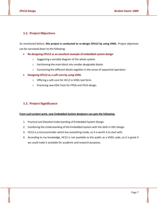CPU12 Design Ibrahim Hazmi -2009
Page 7
1.2. Project Objectives
As mentioned before, this project is conducted to re-design CPU12 by using VHDL. Project objectives
can be narrowed down to the following:
• Re-designing CPU12 as an excellent example of embedded system design
o Suggesting a sensible diagram of the whole system
o Partitioning the main block into smaller designable blocks
o Connecting the different blocks together in the sense of sequential operation.
• Designing CPU12 as a soft-core by using VHDL
o Offering a soft-core for HC12 in VHDL text form.
o Practicing new EDA Tools for FPGA and CPLD design.
1.3. Project Significance
From such project work, new Embedded System designers can gain the following:
1. Practical and Detailed Understanding of Embedded System Design.
2. Combining the Understanding of the Embedded System with the skills in HDL Design.
3. HC12 is a microcontroller which has everything inside, so it is worth it to start with.
4. According to my knowledge, HC12 is not available to the public as a VHDL code, so it is great if
we could make it available for academic and research purposes.
 