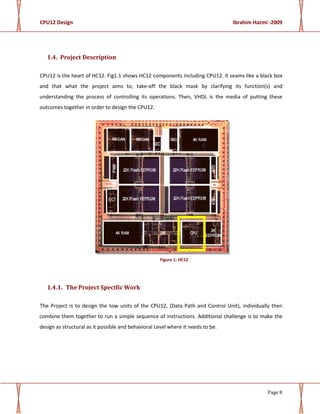 CPU12 Design Ibrahim Hazmi -2009
Page 8
1.4. Project Description
CPU12 is the heart of HC12. Fig1.1 shows HC12 components including CPU12. It seams like a black box
and that what the project aims to, take-off the black mask by clarifying its function(s) and
understanding the process of controlling its operations. Then, VHDL is the media of putting these
outcomes together in order to design the CPU12.
Figure 1: HC12
1.4.1. The Project Specific Work
The Project is to design the tow units of the CPU12, (Data Path and Control Unit), individually then
combine them together to run a simple sequence of instructions. Additional challenge is to make the
design as structural as it possible and behavioral Level where it needs to be.
 