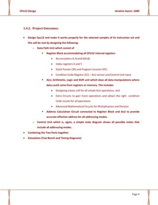 CPU12 Design Ibrahim Hazmi -2009
Page 9
1.4.2. Project Outcomes:
• Design Cpu12 and make it works properly for the selected samples of its instruction set and
this will be met by designing the following:
o Data Path Unit which consist of
Register Block accommodating all CPU12 internal registers
• Accumulators A, B and D(A:B)
• Index registers X and Y
• Stack Pointer (SP) and Program Counter (PC)
• Condition Code Register (CC) – ALU sensor and Control Unit input
ALU, Arithmetic, Logic and Shift unit which does all data manipulations where
data could come from registers or memory. This includes
• Designing a basic cell for all simple ALU operations, and
• Extra Circuits to gain more operations and obtain the right condition
Code results for all operations
• Advanced Mathematical Circuits for Multiplication and Division
Address Calculation Circuit connected to Register Block and ALU to provide
accurate effective address for all addressing modes.
o Control Unit which is, again, a simple state diagram shows all possible states that
include all addressing modes.
• Combining the Two Parts together.
• Simulation (Test Bench and Timing Diagrams)
 