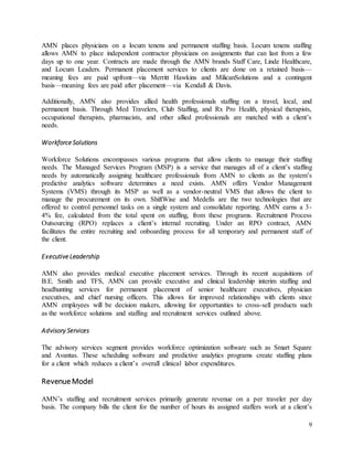 9
AMN places physicians on a locum tenens and permanent staffing basis. Locum tenens staffing
allows AMN to place independent contractor physicians on assignments that can last from a few
days up to one year. Contracts are made through the AMN brands Staff Care, Linde Healthcare,
and Locum Leaders. Permanent placement services to clients are done on a retained basis—
meaning fees are paid upfront—via Merritt Hawkins and MilicanSolutions and a contingent
basis—meaning fees are paid after placement—via Kendall & Davis.
Additionally, AMN also provides allied health professionals staffing on a travel, local, and
permanent basis. Through Med Travelers, Club Staffing, and Rx Pro Health, physical therapists,
occupational therapists, pharmacists, and other allied professionals are matched with a client’s
needs.
Workforce Solutions
Workforce Solutions encompasses various programs that allow clients to manage their staffing
needs. The Managed Services Program (MSP) is a service that manages all of a client’s staffing
needs by automatically assigning healthcare professionals from AMN to clients as the system’s
predictive analytics software determines a need exists. AMN offers Vendor Management
Systems (VMS) through its MSP as well as a vendor-neutral VMS that allows the client to
manage the procurement on its own. ShiftWise and Medefis are the two technologies that are
offered to control personnel tasks on a single system and consolidate reporting. AMN earns a 3-
4% fee, calculated from the total spent on staffing, from these programs. Recruitment Process
Outsourcing (RPO) replaces a client’s internal recruiting. Under an RPO contract, AMN
facilitates the entire recruiting and onboarding process for all temporary and permanent staff of
the client.
Executive Leadership
AMN also provides medical executive placement services. Through its recent acquisitions of
B.E. Smith and TFS, AMN can provide executive and clinical leadership interim staffing and
headhunting services for permanent placement of senior healthcare executives, physician
executives, and chief nursing officers. This allows for improved relationships with clients since
AMN employees will be decision makers, allowing for opportunities to cross-sell products such
as the workforce solutions and staffing and recruitment services outlined above.
Advisory Services
The advisory services segment provides workforce optimization software such as Smart Square
and Avantas. These scheduling software and predictive analytics programs create staffing plans
for a client which reduces a client’s overall clinical labor expenditures.
RevenueModel
AMN’s staffing and recruitment services primarily generate revenue on a per traveler per day
basis. The company bills the client for the number of hours its assigned staffers work at a client’s
 