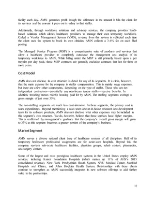 10
facility each day. AMN generates profit though the difference in the amount it bills the client for
its services and the amount it pays out in salary to that staffer.
Additionally, through workforce solutions and advisory services, the company provides SaaS-
based solutions which allows healthcare providers to manage their own temporary workforce.
Called a Vendor Management System (VMS), revenue from this system is collected each time
the client uses the system to book its own clinician. AMN collects a 3-4% fee on each filled
posting.
The Managed Service Program (MSP) is a comprehensive suite of products and services that
allow a healthcare provider to completely outsource the management and analysis of its
temporary workforce to AMN. While billing under the MSP is still primarily based upon a per
traveler per day basis, these MSP contracts are generally exclusive contracts that last for three or
more years.
CostModel
AMN does not disclose its cost structure in detail for any of its segments. It is clear, however,
that the main expense for the company is staffer compensation. This is mainly wage expenses,
but there are a few other components, depending on the type of staffer. Those who are not
independent contractors—essentially any non-locum tenens staffer—receive benefits. In
addition, traveling nurses receive housing paid for by AMN. The staffing segments average a
gross margin of just over 30%.
The non-staffing segments are much less cost-intensive. In these segments, the primary cost is
sales expenditures. Beyond mentioning a sales team and an in-house research and development
team for its software products, AMN does not disclose what other expenses may be included in
this segment’s cost structure. We do, however, believe that these services have higher margins.
This is reaffirmed by management’s guidance that the company’s overall gross margin will grow
to 33% as this segment becomes a greater portion of the company’s business.
MarketSegment
AMN serves a diverse national client base of healthcare systems of all disciplines. Half of its
temporary healthcare professional assignments are for acute-care hospitals. Beyond this, the
company services sub-acute healthcare facilities, physician groups, rehab centers, pharmacies,
and surgery centers.
Some of the largest and most prestigious healthcare systems in the United States employ AMN
services, including Kaiser Foundation Hospitals (which makes up 11% of AHS’s 2015
consolidated revenue), New York Presbyterian Health System, NYU Medical Center, Stanford
Hospitals and Clinics, and Johns Hopkins Health System. Relationships with these clients
continue to strengthen as AMN successfully integrates its new software offerings to add further
value to the partnerships.
 