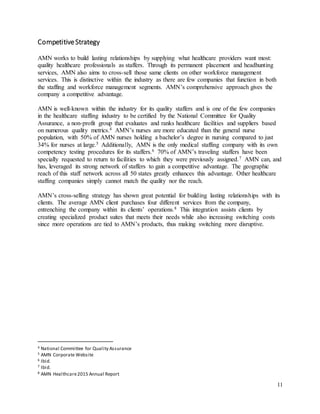 11
CompetitiveStrategy
AMN works to build lasting relationships by supplying what healthcare providers want most:
quality healthcare professionals as staffers. Through its permanent placement and headhunting
services, AMN also aims to cross-sell those same clients on other workforce management
services. This is distinctive within the industry as there are few companies that function in both
the staffing and workforce management segments. AMN’s comprehensive approach gives the
company a competitive advantage.
AMN is well-known within the industry for its quality staffers and is one of the few companies
in the healthcare staffing industry to be certified by the National Committee for Quality
Assurance, a non-profit group that evaluates and ranks healthcare facilities and suppliers based
on numerous quality metrics.4 AMN’s nurses are more educated than the general nurse
population, with 50% of AMN nurses holding a bachelor’s degree in nursing compared to just
34% for nurses at large.5 Additionally, AMN is the only medical staffing company with its own
competency testing procedures for its staffers.6 70% of AMN’s traveling staffers have been
specially requested to return to facilities to which they were previously assigned.7 AMN can, and
has, leveraged its strong network of staffers to gain a competitive advantage. The geographic
reach of this staff network across all 50 states greatly enhances this advantage. Other healthcare
staffing companies simply cannot match the quality nor the reach.
AMN’s cross-selling strategy has shown great potential for building lasting relationships with its
clients. The average AMN client purchases four different services from the company,
entrenching the company within its clients’ operations.8 This integration assists clients by
creating specialized product suites that meets their needs while also increasing switching costs
since more operations are tied to AMN’s products, thus making switching more disruptive.
4 National Committee for Quality Assurance
5 AMN Corporate Website
6 Ibid.
7 Ibid.
8 AMN Healthcare2015 Annual Report
 