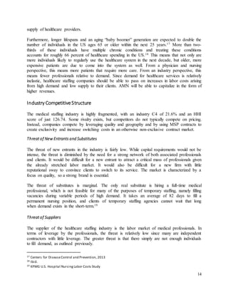 14
supply of healthcare providers.
Furthermore, longer lifespans and an aging “baby boomer” generation are expected to double the
number of individuals in the US ages 65 or older within the next 25 years.17 More than two-
thirds of these individuals have multiple chronic conditions and treating these conditions
accounts for roughly 66 percent of healthcare spending in the US.18 This means that not only are
more individuals likely to regularly use the healthcare system in the next decade, but older, more
expensive patients are due to come into the system as well. From a physician and nursing
perspective, this means more patients that require more care. From an industry perspective, this
means fewer professionals relative to demand. Since demand for healthcare services is relatively
inelastic, healthcare staffing companies should be able to pass on increases in labor costs arising
from high demand and low supply to their clients. AMN will be able to capitalize in the form of
higher revenues.
Industry CompetitiveStructure
The medical staffing industry is highly fragmented, with an industry C4 of 21.6% and an HHI
score of just 126.74. Some rivalry exists, but competitors do not typically compete on pricing.
Instead, companies compete by leveraging quality and geography and by using MSP contracts to
create exclusivity and increase switching costs in an otherwise non-exclusive contract market.
Threat of New Entrants and Substitutes
The threat of new entrants in the industry is fairly low. While capital requirements would not be
intense, the threat is diminished by the need for a strong network of both associated professionals
and clients. It would be difficult for a new entrant to attract a critical mass of professionals given
the already stretched labor market. It would also be difficult for a new firm with little
reputational sway to convince clients to switch to its service. The market is characterized by a
focus on quality, so a strong brand is essential.
The threat of substitutes is marginal. The only real substitute is hiring a full-time medical
professional, which is not feasible for many of the purposes of temporary staffing, namely filling
vacancies during variable periods of high demand. It takes an average of 82 days to fill a
permanent nursing position, and clients of temporary staffing agencies cannot wait that long
when demand exists in the short-term.19
Threat of Suppliers
The supplier of the healthcare staffing industry is the labor market of medical professionals. In
terms of leverage by the professionals, the threat is relatively low since many are independent
contractors with little leverage. The greater threat is that there simply are not enough individuals
to fill demand, as outlined previously.
17 Centers for DiseaseControl and Prevention, 2013
18 Ibid.
19 KPMG U.S. Hospital NursingLabor Costs Study
 