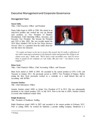16
Executive Managementand Corporate Governance
ManagementTeam
Susan Salka
Titles: Chief Executive Officer and President
Susan Salka began at AMN in 1990. She started in an
entry-level position and worked her way up through
such positions as Vice President of Business
Development, Chief Operating Officer, Secretary, and
Executive Vice President. She became the President
and CEO in May 2005. She was recently named the
2016 Most Admired CEO by the San Diego Business
Journal. Here is a quotation from the article about her
win that shows her character:
“It is quite an honor to for me to receive this award, but it's really a reflection of
our entire team and a testament to the fantastic talent and passion they bring to our
clients every day," Salka said. "We've had a truly incredible year, and I've never
been so proud of our company as I am today. But just wait -- our future is even
brighter."20
Brian Scott
Titles: Chief Financial Officer, Chief Accounting Officer, and Treasurer
Brian Scott started at AMN in 2003. He ascended to his current position as CFO, CAO, and
Treasurer in January 2011. He previously served as AMN’s Vice President of Finance. Before
joining the firm, Scott previously worked as a controller at a small biotech firm and in
accounting with KPMG.
Jeanette Sanchez
Title: Chief Information Officer
Jeanette Sanchez joined AMN as Senior Vice President of IT in 2013. She was subsequently
promoted to her current position, CIO, in July 2014. Prior to her time at AMN, Sanchez worked
at several other healthcare-related firms.
Ralph Henderson
Title: President of Healthcare Staffing
Ralph Henderson joined AMN in 2007 and ascended to his current position in February 2012.
Prior to joining AMN, he worked for Spherion, a premier staffing company. Henderson is a
20 PR News
 