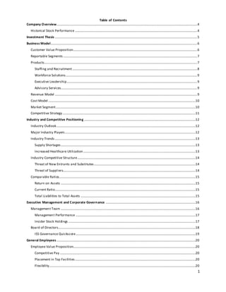 1
Table of Contents
Company Overview.........................................................................................................................................................................4
Historical Stock Performance...................................................................................................................................................4
Investment Thesis ...........................................................................................................................................................................5
Business Model................................................................................................................................................................................6
Customer Value Proposition.....................................................................................................................................................6
Reportable Segments .................................................................................................................................................................7
Products........................................................................................................................................................................................7
Staffing and Recruitment......................................................................................................................................................8
Workforce Solutions..............................................................................................................................................................9
Executive Leadership.............................................................................................................................................................9
Advisory Services....................................................................................................................................................................9
Revenue Model ...........................................................................................................................................................................9
Cost Model .................................................................................................................................................................................10
Market Segment........................................................................................................................................................................10
Competitive Strategy................................................................................................................................................................11
Industry and Competitive Positioning ......................................................................................................................................12
Industry Outlook.......................................................................................................................................................................12
Major Industry Players.............................................................................................................................................................12
Industry Trends .........................................................................................................................................................................13
Supply Shortages..................................................................................................................................................................13
Increased Healthcare Utilization.......................................................................................................................................13
Industry Competitive Structure..............................................................................................................................................14
Threat of New Entrants and Substitutes..........................................................................................................................14
Threat of Suppliers...............................................................................................................................................................14
Comparable Ratios....................................................................................................................................................................15
Return on Assets ..................................................................................................................................................................15
Current Ratio.........................................................................................................................................................................15
Total Liabilities to Total Assets ..........................................................................................................................................15
Executive Management and Corporate Governance ............................................................................................................16
Management Team ..................................................................................................................................................................16
Management Performance ................................................................................................................................................17
Insider Stock Holdings .........................................................................................................................................................17
Board of Directors.....................................................................................................................................................................18
ISS Governance Quickscore................................................................................................................................................19
General Employees .......................................................................................................................................................................20
Employee Value Proposition...................................................................................................................................................20
Competitive Pay ...................................................................................................................................................................20
Placement in Top Facilities.................................................................................................................................................20
Flexibility................................................................................................................................................................................20
 