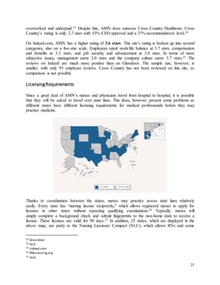 21
overworked and underpaid.23 Despite this, AMN does outscore Cross Country Healthcare. Cross
Country’s rating is only 2.7 stars with 53% CEO approval and a 37% recommendation level.24
On Indeed.com, AMN has a higher rating of 3.6 stars. This site’s rating is broken up into several
categories, also on a five-star scale. Employees rated work/life balance at 3.7 stars, compensation
and benefits at 3.3 stars, and job security and advancement at 3.0 stars. In terms of more
subjective issues, management earns 3.0 stars and the company culture earns 3.7 stars.25 The
reviews on Indeed are much more positive than on Glassdoor. The sample size, however, is
smaller, with only 93 employee reviews. Cross Country has not been reviewed on this site, so
comparison is not possible.
LicensingRequirements
Since a great deal of AMN’s nurses and physicians travel from hospital to hospital, it is possible
that they will be asked to travel over state lines. This does, however, present some problems as
different states have different licensing requirements for medical professionals before they may
practice medicine.
Thanks to coordination between the states, nurses may practice across state lines relatively
easily. Every state has “nursing license reciprocity,” which allows registered nurses to apply for
licenses in other states without repeating qualifying examinations.26 Typically, nurses will
simply complete a background check and submit fingerprints to the non-home state to receive a
license. These licenses are valid for 90 days.27 In addition, 25 states, which are displayed in the
above map, are party to the Nursing Licensure Compact (NLC), which allows RNs and some
23 Glassdoor
24 Ibid
25 Indeed.com
26 RNLicensing.org
27 Ibid.
 