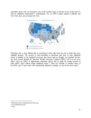 22
specialized nurses who are licensed in one of the member states to practice in any of the other 24
with no additional requirements.28 Unfortunately, two of AMN’s largest markets, California and
New York, have not yet joined the NLC.
Physicians face a more difficult path to practicing in states other than the one in which they were
originally licensed. The process is time-consuming as physicians may have to take additional
exams in addition to the incidental processes that nurses must go through. An expedited process
has been created through the Interstate Medical Licensure Compact (IMLC), but it is not yet in
effect. Once the IMLC is implemented, physicians will be able to apply for medical licenses in
other IMLC states without taking additional exams.29 There are currently 12 member states of
the IMLC and 12 more states with membership legislation pending, as seen in the above map.30
28 National Council of State Boards of Nursing
29 LicensePortability.org
30 Ibid.
 