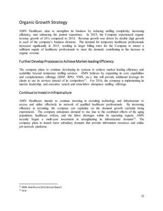 25
Organic Growth Strategy
AMN Healthcare aims to strengthen its business by reducing staffing complexity, increasing
efficiency, and enhancing the patient experience. In 2015, the Company experienced organic
revenue growth of 26% compared to 2014. Revenue growth was driven by double digit growth
in each of the company’s business divisions. The demand for temporary healthcare professionals
increased significantly in 2015, resulting in larger billing rates for the Company to attract a
sufficient supply of healthcare professionals to meet the demand, contributing to the increase in
organic revenue.
FurtherDevelop Processesto AchieveMarket-leading Efficiency
The company plans to continue developing its systems to achieve market leading efficiency and
scalability beyond temporary staffing services. AMN believes by expanding its core capabilities
and complementary offerings (MSP, RPO, VMS, etc.), this will provide additional leverage for
clients to use its services instead of its competitors31. For 2016, the company is implementing its
interim leadership and executive search and crisis/labor disruption staffing offerings.
Continueto Investin Infrastructure
AMN Healthcare intends to continue investing in recruiting technology and infrastructure to
access and utilize effectively its network of qualified healthcare professionals. By increasing
efficiency in recruiting, the company can capitalize on the demand growth currently being
experienced. The company anticipates demand to rise due to the combined effects of the aging
population, healthcare reform, and the labor shortages within its operating regions. AMN
recently began a multi-year investment in strengthening its infrastructure domains32. The
company plans to launch more subsidiary domains that provide information resources and online
job network platforms.
31 AMN Healthcare2015 Annual Report
32 Ibid.
 