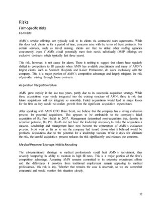 32
Risks
Firm-Specific Risks
Contracts
AMN’s service offerings are typically sold to its clients via contracted sales agreements. While
this does lock clients in for a period of time, concerns arise with the terms of these contracts. For
certain services, such as travel nursing, clients are free to utilize other staffing agencies
concurrently, even if AMN could potentially meet their needs individually (MSP offerings are
exclusive contracts which typically last three years).
This risk, however, is not cause for alarm. There is nothing to suggest that clients have regularly
shifted to competitors to fill capacity when AMN has available practitioners and many of AMN’s
largest clients, such as Stanford Hospitals and Kaiser Permanente, do work exclusively with the
company. This is a major portion of AMN’s competitive advantage and largely mitigates the risk
of provider mixing through loose contracts.
Acquisition Integration Failure
AMN grew rapidly in the last two years, partly due to its successful acquisition strategy. While
these acquisitions were easily integrated into the existing structure of AMN, there is risk that
future acquisitions will not integrate so smoothly. Failed acquisitions would lead to major losses
for the firm as they would not realize growth from the significant acquisition expenditures.
After speaking with AMN CFO Brian Scott, we believe that the company has a strong evaluation
process for potential acquisitions. This appears to be attributable to the company’s failed
acquisition of Rx Pro Health in 2007. Management determined post-acquisition that, despite its
accretive potential, Rx Pro Health did not have the leadership necessary to make the acquisition a
success. Leadership and management have now become the cornerstone of AMN’s evaluation
process. Scott went as far as to say the company had turned down what it believed would be
profitable acquisitions due to the potential for a leadership vacuum. While it does not eliminate
the risk, the careful acquisition process reduces the risk significantly and reduces our concerns.
Medical Personnel Shortage Inhibits Recruiting
The aforementioned shortage in medical professionals could hurt AMN’s recruitment, thus
severely hampering its ability to maintain its high fill rates. This is a major portion of the firm’s
competitive advantage. Assuming AMN remains committed to its extensive recruitment efforts
and the differences it provides from traditional employment remain appealing to medical
professionals, this risk is low. Whether that remains the case is uncertain, so we are somewhat
concerned and would monitor this situation closely.
 