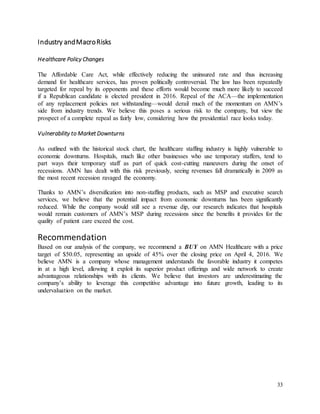 33
Industry andMacroRisks
Healthcare Policy Changes
The Affordable Care Act, while effectively reducing the uninsured rate and thus increasing
demand for healthcare services, has proven politically controversial. The law has been repeatedly
targeted for repeal by its opponents and these efforts would become much more likely to succeed
if a Republican candidate is elected president in 2016. Repeal of the ACA—the implementation
of any replacement policies not withstanding—would derail much of the momentum on AMN’s
side from industry trends. We believe this poses a serious risk to the company, but view the
prospect of a complete repeal as fairly low, considering how the presidential race looks today.
Vulnerability to Market Downturns
As outlined with the historical stock chart, the healthcare staffing industry is highly vulnerable to
economic downturns. Hospitals, much like other businesses who use temporary staffers, tend to
part ways their temporary staff as part of quick cost-cutting maneuvers during the onset of
recessions. AMN has dealt with this risk previously, seeing revenues fall dramatically in 2009 as
the most recent recession ravaged the economy.
Thanks to AMN’s diversification into non-staffing products, such as MSP and executive search
services, we believe that the potential impact from economic downturns has been significantly
reduced. While the company would still see a revenue dip, our research indicates that hospitals
would remain customers of AMN’s MSP during recessions since the benefits it provides for the
quality of patient care exceed the cost.
Recommendation
Based on our analysis of the company, we recommend a BUY on AMN Healthcare with a price
target of $50.05, representing an upside of 45% over the closing price on April 4, 2016. We
believe AMN is a company whose management understands the favorable industry it competes
in at a high level, allowing it exploit its superior product offerings and wide network to create
advantageous relationships with its clients. We believe that investors are underestimating the
company’s ability to leverage this competitive advantage into future growth, leading to its
undervaluation on the market.
 