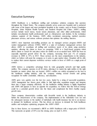 3
Executive Summary
AMN Healthcare is a healthcare staffing and workplace solutions company that operates
throughout the United States. The company primarily serves acute-care hospitals and is partnered
with some of the largest and most prestigious hospitals in the country, such as Kaiser Foundation
Hospitals, Johns Hopkins Health System, and Stanford Hospital and Clinics. AMN’s staffing
services include travel nurses, locum tenens physicians, and other allied professionals, which
includes non-physician health professionals such as chiropractors and dentists. In the workplace
solutions segment of the business, AMN offers recruitment outsourcing, medical executive
placement services, and various software products that optimize the staffing function.
AMN’s most important non-staffing products are its managed services program (MSP) and
vendor management software (VMS). MSP is a suite of workplace management services that
allows AMN to coordinate all staffing and workforce needs of its clients using predictive
analytics, allowing the clients to focus on caregiving. VMS is a SaaS-based program which
allows clients to search for and place orders for staffers on an as-needed basis. MSP has been an
especially important growth driver for the company, increasing from just 1% of company
revenues in 2008 to 35% in 2015. These services are the most comprehensive in the industry,
which we believe will assist the company as it seeks to gain market share. Hospitals will be able
to replace their current disparate workforce services vendor in favor of AMN as a single point of
contact.
AMN derives a competitive advantage from its wide geographic network and high quality
staffers. The company operates in all 50 states, allowing it to match the right staffers to the right
hospitals no matter where they are located. AMN’s staffers are widely recognized as the best in
the healthcare staffing industry, with the company winning several awards and getting
recognized for staffer credentials, efficiency, and education.
AMN grew very quickly over the last two years, fueled by a string of successful acquisitions.
AMN management has shown great ability to find high-value acquisition targets and integrate
them into a larger company effectively. As the healthcare staffing industry is highly fragmented
and AMN still appears to have an appetite for acquisition, we believe that this bolt-on strategy
could be a potential growth driver into the future and complement the firm’s healthy organic
growth rates.
These company characteristics combine with favorable trends in the healthcare industry to
further the attractiveness of the company. The implementation of the Affordable Care Act and
the subsequent increase in the number of individuals with health insurance has led to an increase
in demand for healthcare services. This has driven an increase in demand for both healthcare
staffers and workplace optimizing programs like AMN’s MSP.
Due to these factors, we recommend a BUY on AMN Healthcare with a target price of $50.05.
This represents an upside of 45% over the closing price on April 4, 2016.
 