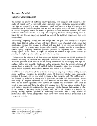 6
Business Model
CustomerValueProposition
The number one priority of healthcare industry personnel, both caregivers and executives, is the
quality of patient care.1 A successful patient interaction begins with having caregivers available
when they are needed. For a variety of reasons—mainly staff turnover, a long hiring process, and
seasonal surges in demand—hospitals may not have the requisite number of nurses or physicians
on staff to adequately handle the inflow of patients.2 In these situations, hospitals need extra
healthcare professionals to step in to help. The temporary healthcare staffing industry exists to
bridge this gap between supply and demand and prevent the quality of patient care from being
compromised.
Unfortunately, temporary staffing does not always meet this goal. The average U.S. hospital
utilizes three different staffing services with three different points of contact, which means that
coordination between the services is difficult and can lead to an improper scheduling of
temporary staff.3 As a result, quality of care suffers. AMN Healthcare provides a comprehensive
solution: quality temporary healthcare personnel provided in conjunction with a solution for
staffing logistics. AMN makes it simple for hospitals to maintain a high quality of care by
providing the highest quality medical professionals at any time.
It is impossible for hospitals to fill these temporary positions themselves as they do not have the
networks necessary to overcome the geographic inefficiencies of the healthcare labor market.
Healthcare providers would have to rely on nearby members of the labor supply and hope that
qualified staffers are available. Healthcare staffing companies have the distinct advantage of
drawing from a nationwide pool of qualified staffers immediately using their networks. AMN
has the largest geographic network in the industry with staffers in all 50 states.
In addition to meeting the need for continuity of care, the temporary healthcare staffing industry
assists healthcare providers in controlling costs. If temporary staffing were unavailable,
hospitals, if demand is to be met, would be forced to hire permanent staff. The problem here is
that demand for healthcare is variable due to seasonality, epidemics, and natural disasters, among
other things. If hospitals maintained the staff necessary to meet these demand peaks at all
times—not to mention specialists whose services are needed only occasionally—they would be
forced to pay excess staff during the ebbs in the demand cycle. For this reason, hospitals do not
mind paying a premium to an intermediary for temporary staffing because that premium is offset
by the savings of not hiring excess permanent staff. The service provided is a form of risk
pooling. Staffing agencies specialize in maintaining relationships with a large number of
professionals with a variety of specialties which lowers their cost of finding a professional to fill
a temporary vacancy.
1 KPMG U.S. Hospital NursingLabor Costs Study
2 KPMG U.S. Hospital NursingLabor Costs Study
3 AMN HealthcareQ4 2015 Earnings Call
 