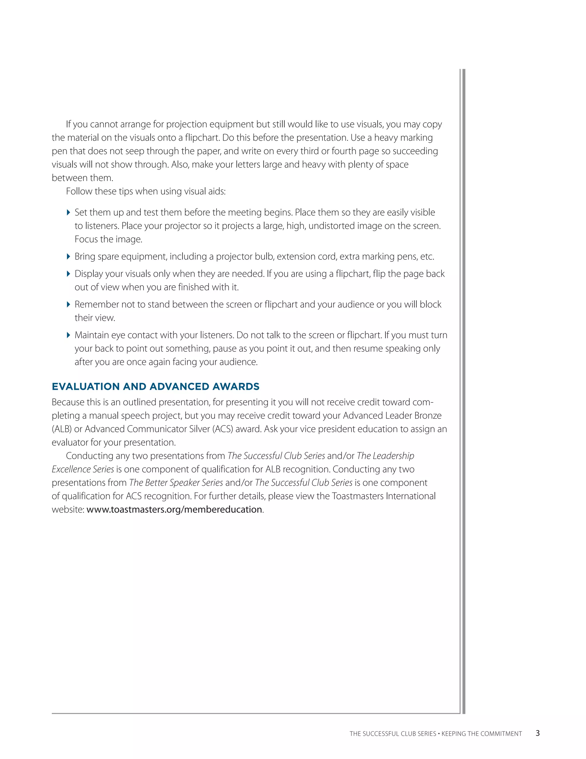If you cannot arrange for projection equipment but still would like to use visuals, you may copy
the material on the visuals onto a flipchart. Do this before the presentation. Use a heavy marking
pen that does not seep through the paper, and write on every third or fourth page so succeeding
visuals will not show through. Also, make your letters large and heavy with plenty of space
between them.
    Follow these tips when using visual aids:

  Set them up and test them before the meeting begins. Place them so they are easily visible
                                                                                             ­
    to listeners. Place your projector so it projects a large, high, undistorted image on the screen.
    Focus the image.
  Bring spare equipment, including a projector bulb, extension cord, extra marking pens, etc.
  Display your visuals only when they are needed. If you are using a flipchart, flip the page back
    out of view when you are finished with it.
  Remember not to stand between the screen or flipchart and your audience or you will block
    their view.
  Maintain eye contact with your listeners. Do not talk to the screen or flipchart. If you must turn
    your back to point out something, pause as you point it out, and then resume speaking only
    after you are once again facing your audience.

EVALUATION AND ADVANCED AWARDS
Because this is an outlined presentation, for presenting it you will not receive credit toward com-
pleting a manual speech project, but you may receive credit toward your Advanced Leader Bronze
(ALB) or Advanced Communicator Silver (ACS) award. Ask your vice president education to assign an
evaluator for your ­ resentation.
                     p
    Conducting any two presentations from The Successful Club Series and/or The Leadership
Excellence Series is one component of qualification for ALB recognition. Conducting any two
p
­ resentations from The Better Speaker Series and/or The Successful Club Series is one component
of qualification for ACS recognition. For further details, please view the Toastmasters International
website: www.toastmasters.org/membereducation.




                                                                             THE SUCCESSFUL CLUB SERIES • KEEPING THE COMMITMENT    3
 