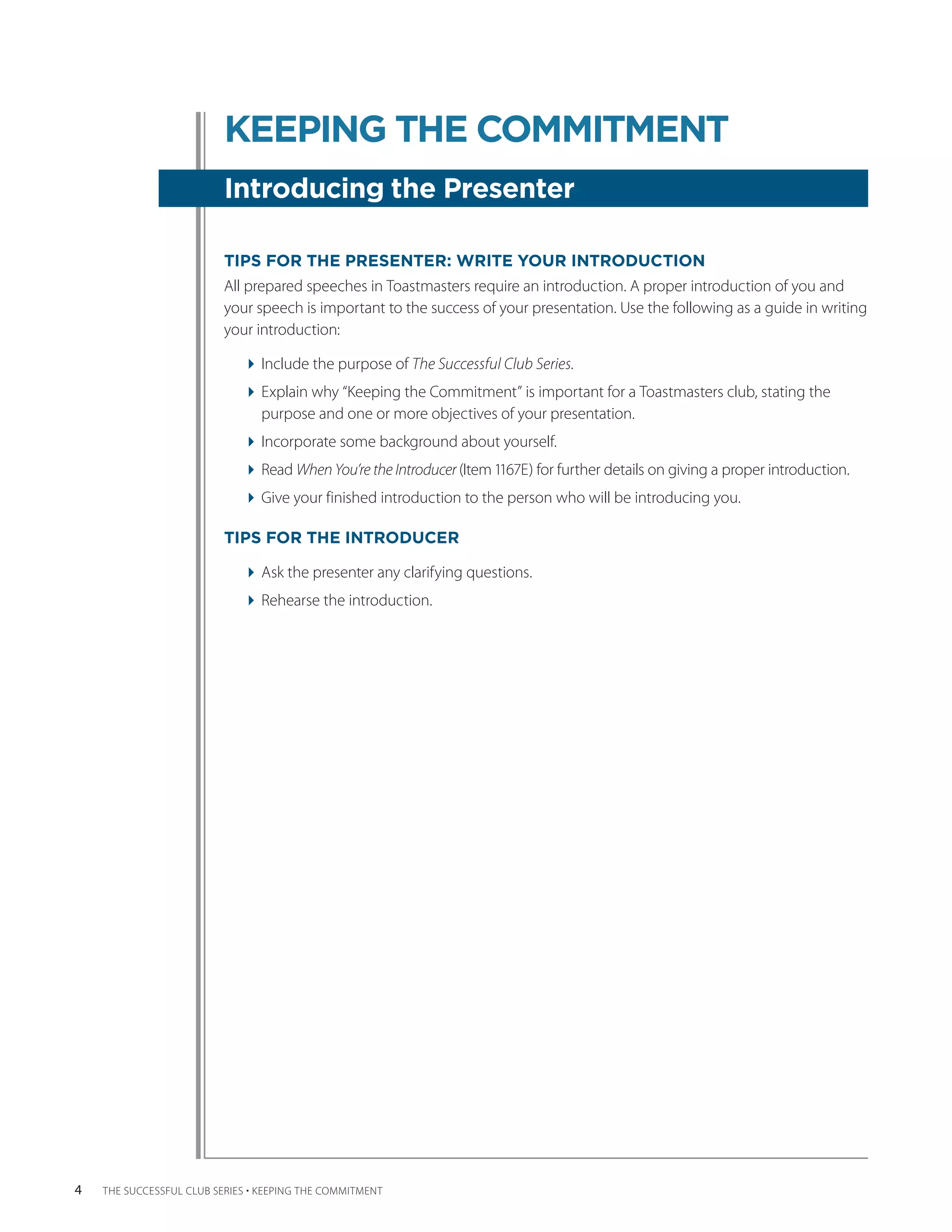 KEEPING THE COMMITMENT
                          Introducing the Presenter

                          TIPS FOR THE PRESENTER: WRITE YOUR INTRODUCTION
                          All prepared speeches in Toastmasters require an introduction. A proper introduction of you and
                          your speech is important to the success of your presentation. Use the following as a guide in writing
                          your introduction:

                              Include the purpose of The Successful Club Series.
                              Explain why “Keeping the Commitment” is important for a Toastmasters club, stating the
                                purpose and one or more objectives of your presentation.
                              Incorporate some background about yourself.
                              Read When You’re the Introducer (Item 1167E) for further details on giving a proper introduction.
                              Give your finished introduction to the person who will be introducing you.

                          TIPS FOR THE INTRODUCER

                              Ask the presenter any clarifying questions.
                              Rehearse the introduction.




4   THE SUCCESSFUL CLUB SERIES • KEEPING THE COMMITMENT
 