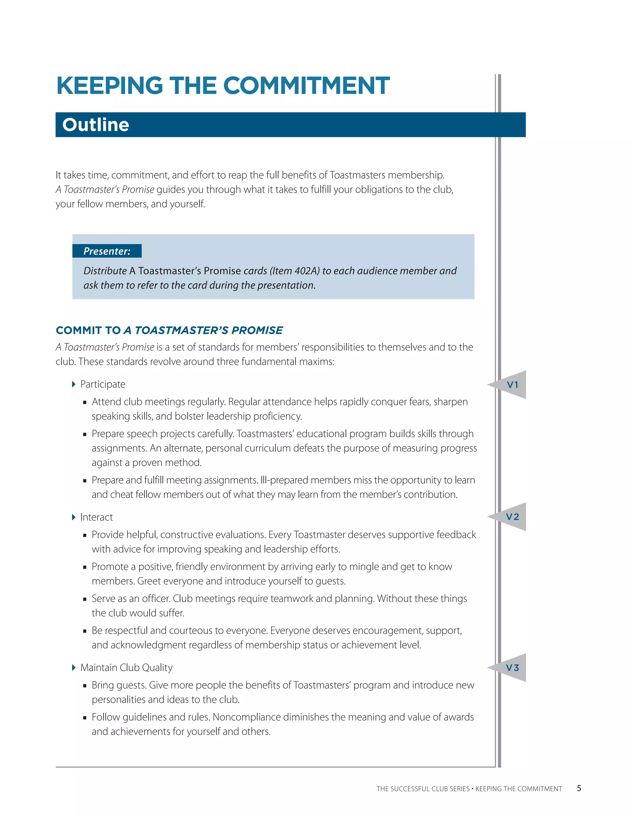 KEEPING THE COMMITMENT
 Outline

It takes time, commitment, and effort to reap the full benefits of Toastmasters membership.
A ­Toastmaster’s Promise guides you through what it takes to fulfill your obligations to the club,
your ­ ellow members, and yourself.
      f



      Presenter:
      Distribute A Toastmaster’s Promise cards (Item 402A) to each audience member and
      ask them to refer to the card during the presentation.



COMMIT TO A TOASTMASTER’S PROMISE
A Toastmaster’s Promise is a set of standards for members’ responsibilities to themselves and to the
club. These standards revolve around three fundamental maxims:

   Participate                                                                                                  V1
      ■■ Attend club meetings regularly. Regular attendance helps rapidly conquer fears, sharpen
         speaking skills, and bolster leadership proficiency.
      ■■ Prepare speech projects carefully. Toastmasters’ educational program builds skills through
         assignments. An alternate, personal curriculum defeats the purpose of measuring progress
         against a proven method.
      ■■ Prepare and fulfill meeting assignments. Ill-prepared members miss the opportunity to learn
         and cheat fellow members out of what they may learn from the member’s contribution.

   Interact                                                                                                     V2
      ■■ Provide helpful, constructive evaluations. Every Toastmaster deserves supportive ­ eedback
                                                                                          f
         with advice for improving speaking and leadership efforts.
      ■■ Promote a positive, friendly environment by arriving early to mingle and get to know
         m
         ­ embers. Greet everyone and introduce yourself to guests.
      ■■ Serve as an officer. Club meetings require teamwork and planning. Without these things
         the club would suffer.
      ■■ Be respectful and courteous to everyone. Everyone deserves encouragement, support,
         and acknowledgment regardless of membership status or achievement level.

   Maintain Club Quality                                                                                        V3
      ■■ Bring guests. Give more people the benefits of Toastmasters’ program and introduce new
         personalities and ideas to the club.
      ■■ Follow guidelines and rules. Noncompliance diminishes the meaning and value of awards
         and achievements for yourself and others.




                                                                               THE SUCCESSFUL CLUB SERIES • KEEPING THE COMMITMENT    5
 