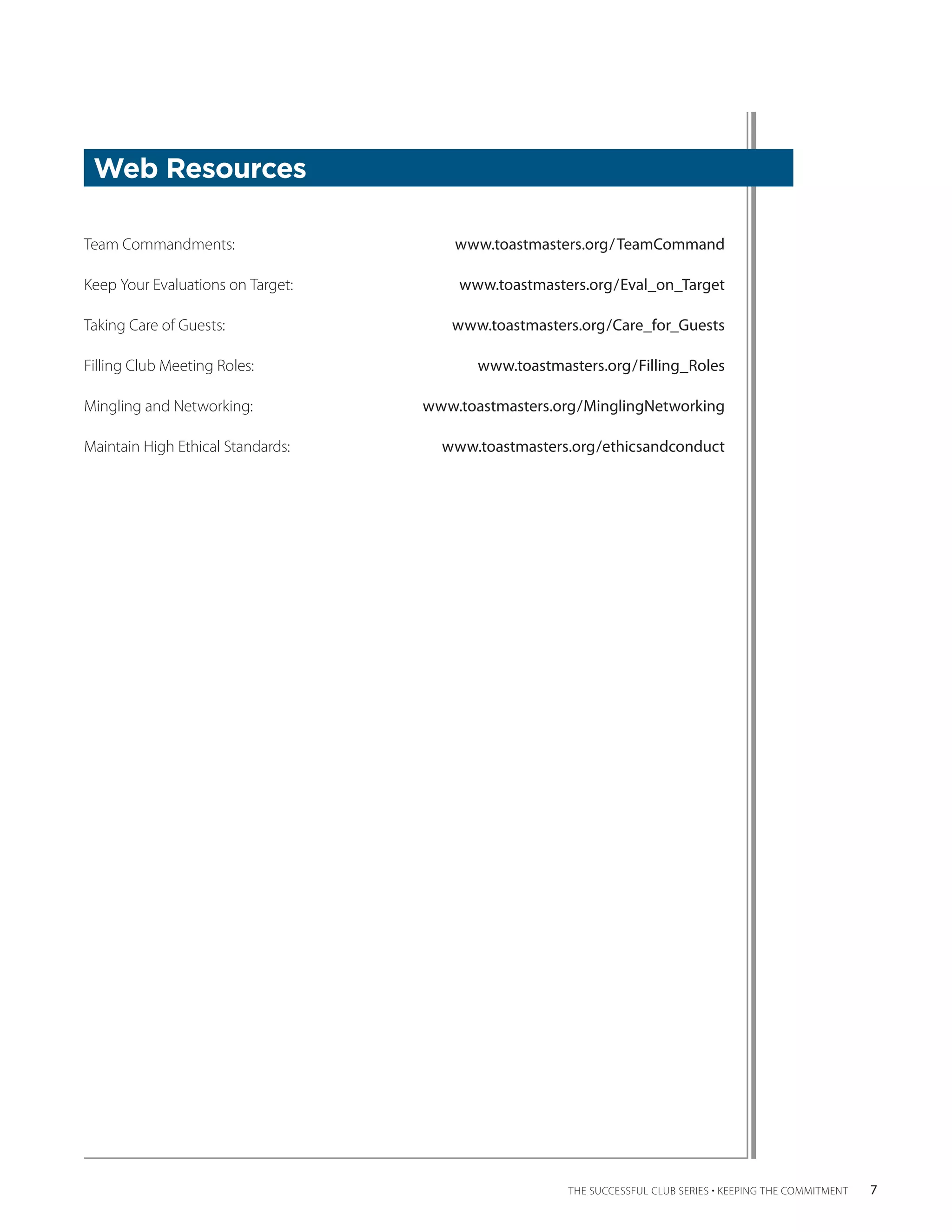 Web Resources

Team Commandments:	                     www.toastmasters.org/ TeamCommand

Keep Your Evaluations on Target:	       www.toastmasters.org/Eval_on_Target

Taking Care of Guests:	                www.toastmasters.org/Care_for_Guests

Filling Club Meeting Roles:	               www.toastmasters.org/Filling_Roles

Mingling and Networking:	           www.toastmasters.org/MinglingNetworking

Maintain High Ethical Standards:	     www.toastmasters.org/ethicsandconduct




                                                       THE SUCCESSFUL CLUB SERIES • KEEPING THE COMMITMENT    7
 