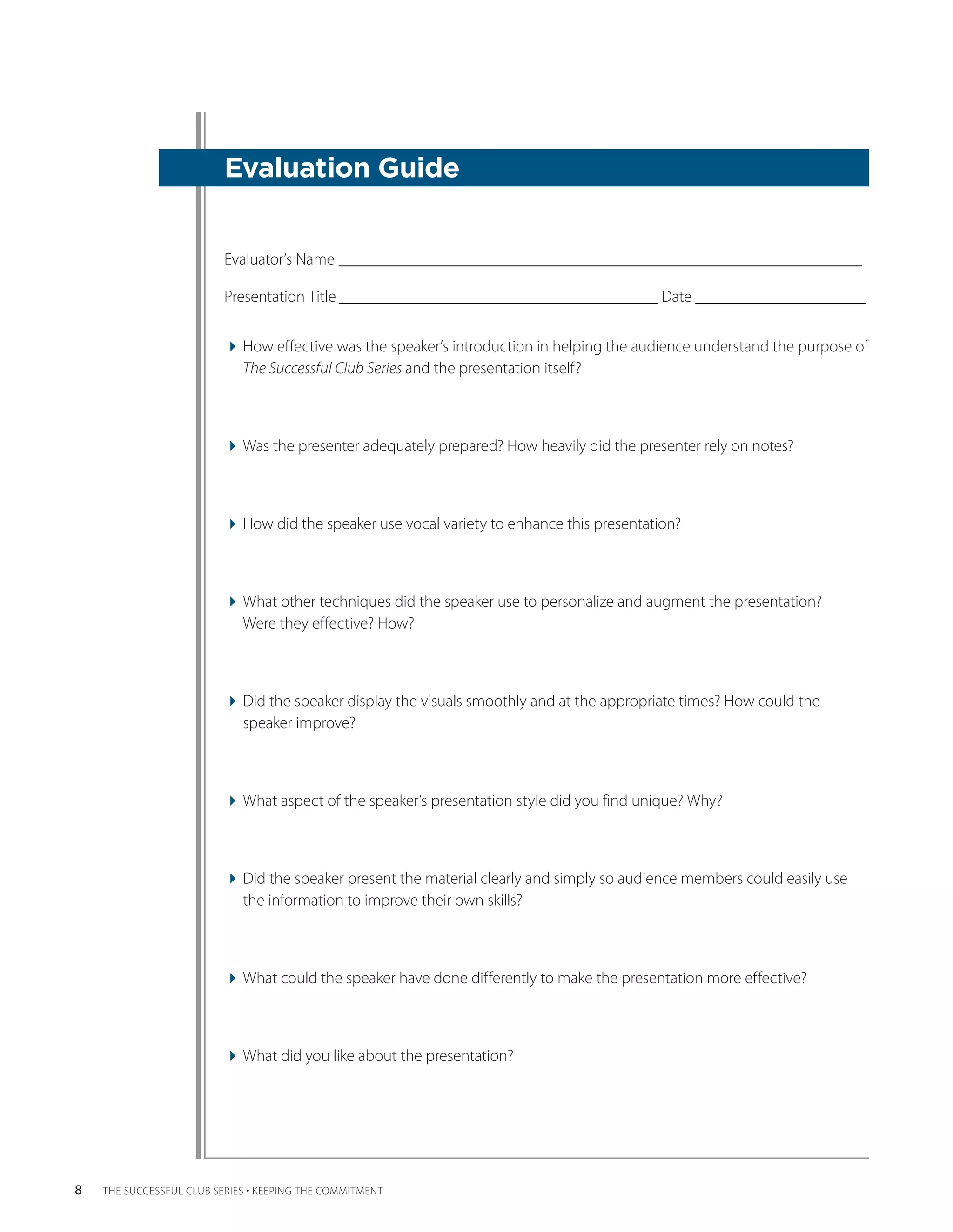 Evaluation Guide


                          Evaluator’s Name_________________________________________________________________

                          Presentation Title________________________________________ Date _____________________


                          How effective was the speaker’s introduction in helping the audience understand the ­ urpose of
                                                                                                                p
                            The ­Successful Club Series and the presentation itself?



                          Was the presenter adequately prepared? How heavily did the presenter rely on notes?



                          How did the speaker use vocal variety to enhance this presentation?



                          What other techniques did the speaker use to personalize and augment the presentation?
                            Were they effective? How?



                          Did the speaker display the visuals smoothly and at the appropriate times? How could the
                            speaker improve?



                          What aspect of the speaker’s presentation style did you find unique? Why?



                          Did the speaker present the material clearly and simply so audience members could easily use
                            the ­nformation to improve their own skills?
                                i



                          What could the speaker have done differently to make the presentation more effective?



                          What did you like about the presentation?




8   THE SUCCESSFUL CLUB SERIES • KEEPING THE COMMITMENT
 