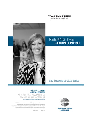 KEEPING THE
                                                                                   COMMITMENT




                                                                                 The Successful Club Series



                                           TOASTMASTERS
                                          INTERNATIONAL
               P.O. Box 9052 • Mission Viejo, CA 92690 • USA
                   Phone: 949-858-8255 • Fax: 949-858-1207
                        www.toastmasters.org/members

        © 2011 Toastmasters International. All rights reserved. Toastmasters
            International, the ­ oastmasters International logo, and all other
                                T
Toastmasters International ­ rademarks and copyrights are the sole property
                           t
      of Toastmasters International and may be used only with permission.
                                                                                        WHERE LEADERS
                                                 Rev. 5/2011      Item 297A               ARE MADE
 