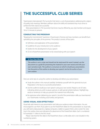 THE SUCCESSFUL CLUB SERIES
                          Toastmasters International’s The Successful Club Series is a set of presentations addressing the subject
                          of quality club meetings. Members will learn about the skills and standards they must strive to
                             ­
                          achieve for their club to be successful.
                               Most presentations in The Successful Club Series may be offered by any club member and require
                          10 to 15 ­ inutes to present.
                                   m

                          CONDUCTING THE PROGRAM
                          “Keeping the Commitment” examines A Toastmaster’s Promise and how members can benefit from
                          upholding the principles of the promise. This product consists of four parts:

                              Definition and explanation of the presentation
                              Guidelines for your introduction to the audience
                              Outline for the development of your speech
                              CD of a PowerPoint presentation to be viewed along with your speech



                                  In Your Own Words
                                  The outline is not a script and should not be read word-for-word. Instead, use the
                                  document as a guide for presenting the material in your own words and with your
                                  own narrative style. The outline is a structure on which to build your presentation.
                                                            ­
                                  Use the points of the outline to develop your speech, but be the author of your
                                  own oration.



                          Here are some tips on using this outline to develop and deliver your presentation:

                              Study the outline in this manual carefully. Familiarize yourself with the general structure.
                                Preparation is the key to a successful presentation.
                              Use the outline to build your own speech using your own words. Prepare a set of notes
                                i
                                ­ndicating where you wish to pause, gesture, or add special verbal emphasis. Highlight key
                                words or sentences to help you present the material most effectively.
                              Be expressive when delivering your speech. Use all of the presentation skills you have learned
                                as a ­ oastmaster, including vocal variety and gestures.
                                     T

                          USING VISUAL AIDS EFFECTIVELY
                          Visual aids add interest to any presentation and help your audience retain information. You are
                          encouraged to use them. If you plan to use the PowerPoint slides for this presentation as visual aids,
                          you will need a data projector, a laptop computer, a table to support them, and a screen for view-
                          ing. In the outline, there are indi­ ations for placement of the PowerPoint slides. Each is numbered.
                                                             c
                          For example, V 1 refers to the first visual.
                              Please note that the first slide in the PowerPoint show is a title slide and is not included in this
                          numbering system.


2   THE SUCCESSFUL CLUB SERIES • KEEPING THE COMMITMENT
 