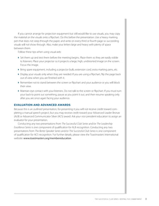 If you cannot arrange for projection equipment but still would like to use visuals, you may copy
the material on the visuals onto a flipchart. Do this before the presentation. Use a heavy marking
pen that does not seep through the paper, and write on every third or fourth page so succeeding
visuals will not show through. Also, make your letters large and heavy with plenty of space
between them.
    Follow these tips when using visual aids:

  Set them up and test them before the meeting begins. Place them so they are easily visible
                                                                                             ­
    to listeners. Place your projector so it projects a large, high, undistorted image on the screen.
    Focus the image.
  Bring spare equipment, including a projector bulb, extension cord, extra marking pens, etc.
  Display your visuals only when they are needed. If you are using a flipchart, flip the page back
    out of view when you are finished with it.
  Remember not to stand between the screen or flipchart and your audience or you will block
    their view.
  Maintain eye contact with your listeners. Do not talk to the screen or flipchart. If you must turn
    your back to point out something, pause as you point it out, and then resume speaking only
    after you are once again facing your audience.

EVALUATION AND ADVANCED AWARDS
Because this is an outlined presentation, for presenting it you will not receive credit toward com-
pleting a manual speech project, but you may receive credit toward your Advanced Leader Bronze
(ALB) or Advanced Communicator Silver (ACS) award. Ask your vice president education to assign an
evaluator for your ­ resentation.
                     p
    Conducting any two presentations from The Successful Club Series and/or The Leadership
Excellence Series is one component of qualification for ALB recognition. Conducting any two
p
­ resentations from The Better Speaker Series and/or The Successful Club Series is one component
of qualification for ACS recognition. For further details, please view the Toastmasters International
website: www.toastmasters.org/membereducation.




                                                                             THE SUCCESSFUL CLUB SERIES • KEEPING THE COMMITMENT    3
 