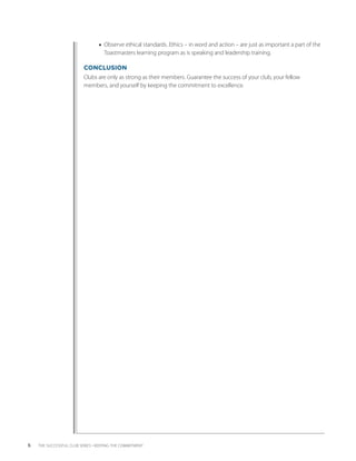 ■■ Observe ethical standards. Ethics – in word and action – are just as important a part of the
                                    T
                                    ­ oastmasters learning program as is speaking and leadership training.

                          CONCLUSION
                          Clubs are only as strong as their members. Guarantee the success of your club, your fellow
                          m
                          ­ embers, and yourself by keeping the commitment to excellence.




6   THE SUCCESSFUL CLUB SERIES • KEEPING THE COMMITMENT
 