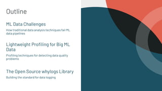 Outline
ML Data Challenges
How traditional data analysis techniques fail ML
data pipelines
Lightweight Proﬁling for Big ML
Data
Proﬁling techniques for detecting data quality
problems
The Open Source whylogs Library
Building the standard for data logging
2
 