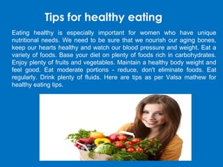 Tips for healthy eating
Eating healthy is especially important for women who have unique
nutritional needs. We need to be sure that we nourish our aging bones,
keep our hearts healthy and watch our blood pressure and weight. Eat a
variety of foods. Base your diet on plenty of foods rich in carbohydrates.
Enjoy plenty of fruits and vegetables. Maintain a healthy body weight and
feel good. Eat moderate portions - reduce, don't eliminate foods. Eat
regularly. Drink plenty of fluids. Here are tips as per Valsa mathew for
healthy eating tips.
 