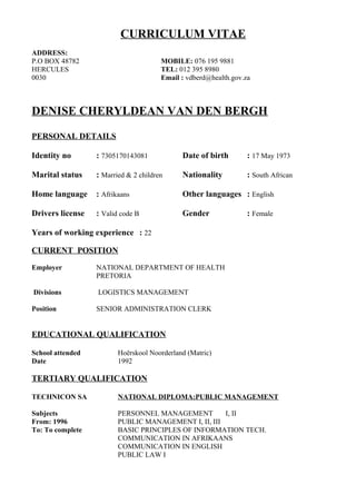 CURRICULUM VITAE
ADDRESS:
P.O BOX 48782 MOBILE: 076 195 9881
HERCULES TEL: 012 395 8980
0030 Email : vdberd@health.gov.za
DENISE CHERYLDEAN VAN DEN BERGH
PERSONAL DETAILS
Identity no : 7305170143081 Date of birth : 17 May 1973
Marital status : Married & 2 children Nationality : South African
Home language : Afrikaans Other languages : English
Drivers license : Valid code B Gender : Female
Years of working experience : 22
CURRENT POSITION
Employer NATIONAL DEPARTMENT OF HEALTH
PRETORIA
Divisions LOGISTICS MANAGEMENT
Position SENIOR ADMINISTRATION CLERK
EDUCATIONAL QUALIFICATION
School attended Hoërskool Noorderland (Matric)
Date 1992
TERTIARY QUALIFICATION
TECHNICON SA NATIONAL DIPLOMA:PUBLIC MANAGEMENT
Subjects PERSONNEL MANAGEMENT I, II
From: 1996 PUBLIC MANAGEMENT I, II, III
To: To complete BASIC PRINCIPLES OF INFORMATION TECH.
COMMUNICATION IN AFRIKAANS
COMMUNICATION IN ENGLISH
PUBLIC LAW I
 