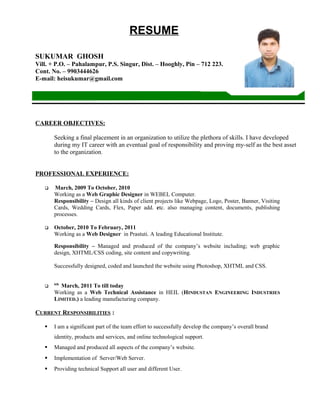 RESUME
SUKUMAR GHOSH
Vill. + P.O. – Pahalampur, P.S. Singur, Dist. – Hooghly, Pin – 712 223.
Cont. No. – 9903444626
E-mail: heisukumar@gmail.com
CAREER OBJECTIVES:
Seeking a final placement in an organization to utilize the plethora of skills. I have developed
during my IT career with an eventual goal of responsibility and proving my-self as the best asset
to the organization.
PROFESSIONAL EXPERIENCE:
 March, 2009 To October, 2010
Working as a Web Graphic Designer in WEBEL Computer.
Responsibility – Design all kinds of client projects like Webpage, Logo, Poster, Banner, Visiting
Cards, Wedding Cards, Flex, Paper add. etc. also managing content, documents, publishing
processes.
 October, 2010 To February, 2011
Working as a Web Designer in Prastuti. A leading Educational Institute.
Responsibility – Managed and produced of the company’s website including; web graphic
design, XHTML/CSS coding, site content and copywriting.
Successfully designed, coded and launched the website using Photoshop, XHTML and CSS.

6th
March, 2011 To till today
Working as a Web Technical Assistance in HEIL (HINDUSTAN ENGINEERING INDUSTRIES
LIMITED.) a leading manufacturing company.
CURRENT RESPONSIBILITIES :
 I am a significant part of the team effort to successfully develop the company’s overall brand
identity, products and services, and online technological support.
 Managed and produced all aspects of the company’s website.
 Implementation of Server/Web Server.
 Providing technical Support all user and different User.
 