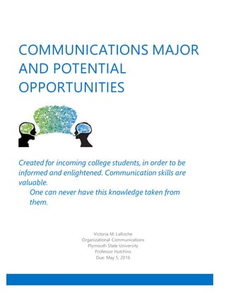 COMMUNICATIONS MAJOR
AND POTENTIAL
OPPORTUNITIES
Created for incoming college students, in order to be
informed and enlightened. Communication skills are
valuable.
One can never have this knowledge taken from
them.
Victoria M. LaRoche
Organizational Communications
Plymouth State University
Professor Hutchins
Due: May 5, 2016
 