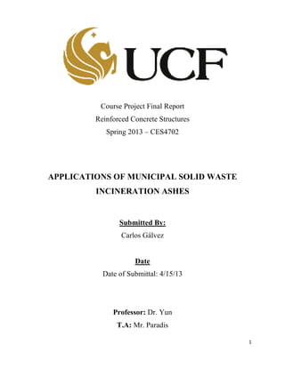 Cour
Reinfo
Spr
APPLICATION
INC
Date
Course Project Final Report
Reinforced Concrete Structures
Spring 2013 – CES4702
NS OF MUNICIPAL SOLID W
CINERATION ASHES
Submitted By:
Carlos Gálvez
Date
Date of Submittal: 4/15/13
Professor: Dr. Yun
T.A: Mr. Paradis
1
WASTE
 
