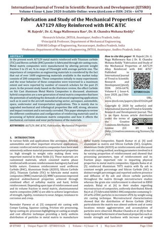 International Journal of Trend in Scientific Research and Development (IJTSRD)
Volume 4 Issue 4, June 2020 Available Online: www.ijtsrd.com e-ISSN: 2456 – 6470
@ IJTSRD | Unique Paper ID – IJTSRD31626 | Volume – 4 | Issue – 4 | May-June 2020 Page 1566
Fabrication and Study of the Mechanical Properties of
AA7129 Alloy Reinforced with B4C &TiC
M. Rajesh1, Dr. G. Naga Malleswara Rao2, Dr. B. Chandra Mohana Reddy3
1Research Scholar, JNTUA, Anantapur, Andhra Pradesh, India
2Principal & Professor, Department of Mechanical Engineering,
ESWAR College of Engineering, Narasaraopet, Andhra Pradesh, India
3Professor, Department of Mechanical Engineering, JNTUA, Anantapur, Andhra Pradesh, India
ABSTRACT
In the present work Al7129 metal matrix reinforced with Titanium carbide
(TiC) and Boron carbide (B4C) powder is fabricatedthroughstircastingroute.
Metal matrix composites were manufactured by altering percent weight
fraction 5 to 25 wt. % in steps of 5%weight with average particle size. The
importance of composites as engineering materials is considered by the fact
that out of over 1600 engineering materials available in the market today
consists of 200 composites. These composites initially to many experiments
and the wear behavior of these composites were traversed to a maximum
extent and were reported by number of research scholars for the past 25
years. In the present study based on the literature review, the effect Carbide
on Stir Cast Aluminum Metal Matrix Composites is discussed. aluminum
hybrid composites are a new generation of metal matrix compositesthathave
the potentials of satisfying the demands of advanced engineeringapplications
such as in used in the aircraft manufacturing sector, aerospace, automobile,
space, underwater and transportation applications. This is mainly due to
upgraded mechanical and tribological properties like stiff, strong, abrasion
and impact resistant and is not easily corroded. This paperattemptstoreview
the different combination and configuration of reinforcing materials used in
processing of hybrid aluminum matrix composites and how it effects the
mechanical, corrosion and wear performance of the materials.
KEYWORDS: AA7129, B4C &TiC, Fabrication, Mechanical Properties
How to cite this paper: M. Rajesh | Dr. G.
Naga Malleswara Rao | Dr. B. Chandra
Mohana Reddy "Fabrication and Study of
the Mechanical Properties of AA7129
Alloy Reinforced with B4C &TiC"
Published in
International Journal
of Trend in Scientific
Research and
Development(ijtsrd),
ISSN: 2456-6470,
Volume-4 | Issue-4,
June 2020, pp.1566-
1571, URL:
www.ijtsrd.com/papers/ijtsrd31626.pdf
Copyright © 2020 by author(s) and
International Journal ofTrendinScientific
Research and Development Journal. This
is an Open Access article distributed
under the terms of
the Creative
CommonsAttribution
License (CC BY 4.0)
(http://creativecommons.org/licenses/by
/4.0)
1. INTRODUCTION
In various fields and applications like aerospace, defence,
automobiles and other important structural applications,
ceramic reinforced metal matrix composites havebeenused
extensively asthese material possessesimportantproperties
i.e. high strength to weight ratio making them very
important material in these fields [1]. These materials are
customized materials, which consistof matrix phase
reinforced withceramicreinforcementshavingveryhard and
brittle nature. Common reinforcement used areBoron
Carbide (B4C), Aluminium Oxide (Al2O3), Silicon Carbide
(SiC), Titanium Carbide (TiC) to fabricate metal matrix
composites (MMC) materials[2].MMC’spossessesimproved
physical andmechanical properties achieved through
combined effect of softalloy matrix and hard, brittle
reinforcement. Depending upon type of reinforcement used
and its volume fraction in metal matrix, aluminiummetal
matrix composites (AMC’s) are able to achieve largervalues
of strength, rigidity, resistance to wear, fatigue,resistanceto
corrosion and creep.
Narender Panwar et al. [3] compared stir casting with
Compo Casting, Squeeze casting, Friction stir processing,
Spray casting etc. processeshighlightingsircastingassimple
and cost effective technique providing a fairly uniform
distribution of particles in metal matrix to manufacture
metal matrix composites. Rajesh Kumar et al. [4] used
aluminium as matrix and Silicon Carbide (SiC), Graphite,
Aluminium Oxide (Al2O3) as reinforcements and discussed
about stir casting method, workingparametersinvolvedinit
by varying proportion of reinforcement and showed that
processing parameters, type of reinforcement and its
fraction plays important role in imparting physical
properties to metal matrix composites. Uppada Rama et al.
[5] reinforced Aluminium 7075 matrix with fly ash in
constant weight percentage and Silicon Carbide (SiC) in
distinct weight percentages and reported uniform presence
and diffusion of fly ash and silicon carbide particles
throughout the matrix through microstructure studies
whereas the grain size reinforcement is observed in EBSD
analysis. Balaji et al. [6] in their studies regarding
microstructure of composites, uniformly distributed. Ritesh
Raj et al. [7] fabricatedAl6061-B4Ccompositescontaining 5–
20 wt% of B4C particles in increment of5% by weight using
stir casting technique. Microstructural characterization
showed that the distribution of Boron Carbide (B4C)
particulatesin the matrix was almost uniform and at some
locations minute agglomeration and accumulation of
particles were observed. Bhaskar Chandra et al. [8] in their
study reported betterment of mechanical propertiessuchas
tensile strength and hardness with increase of weight
IJTSRD31626
 