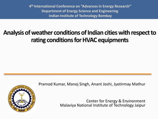 4th International Conference on “Advances in Energy Research’’
Department of Energy Science and Engineering
Indian Institute of Technology Bombay

Analysis of weather conditions of Indian cities with respect to
rating conditions for HVAC equipments

Pramod Kumar, Manoj Singh, Anant Joshi, Jyotirmay Mathur

Center for Energy & Environment
Malaviya National Institute of Technology Jaipur

 