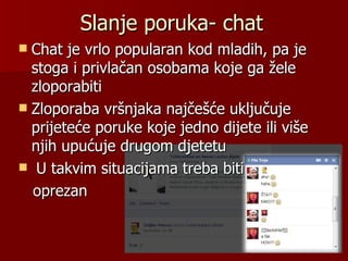 Slanje poruka- chat
 Chat je vrlo popularan kod mladih, pa je
  stoga i privlačan osobama koje ga žele
  zloporabiti
 Zloporaba vršnjaka najčešće uključuje
  prijeteće poruke koje jedno dijete ili više
  njih upućuje drugom djetetu
 U takvim situacijama treba biti
  oprezan
 