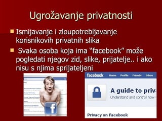 Ugrožavanje privatnosti
Ismijavanje i zloupotrebljavanje
 korisnikovih privatnih slika
 Svaka osoba koja ima “facebook” može
 pogledati njegov zid, slike, prijatelje.. i ako
 nisu s njima sprijateljeni
 