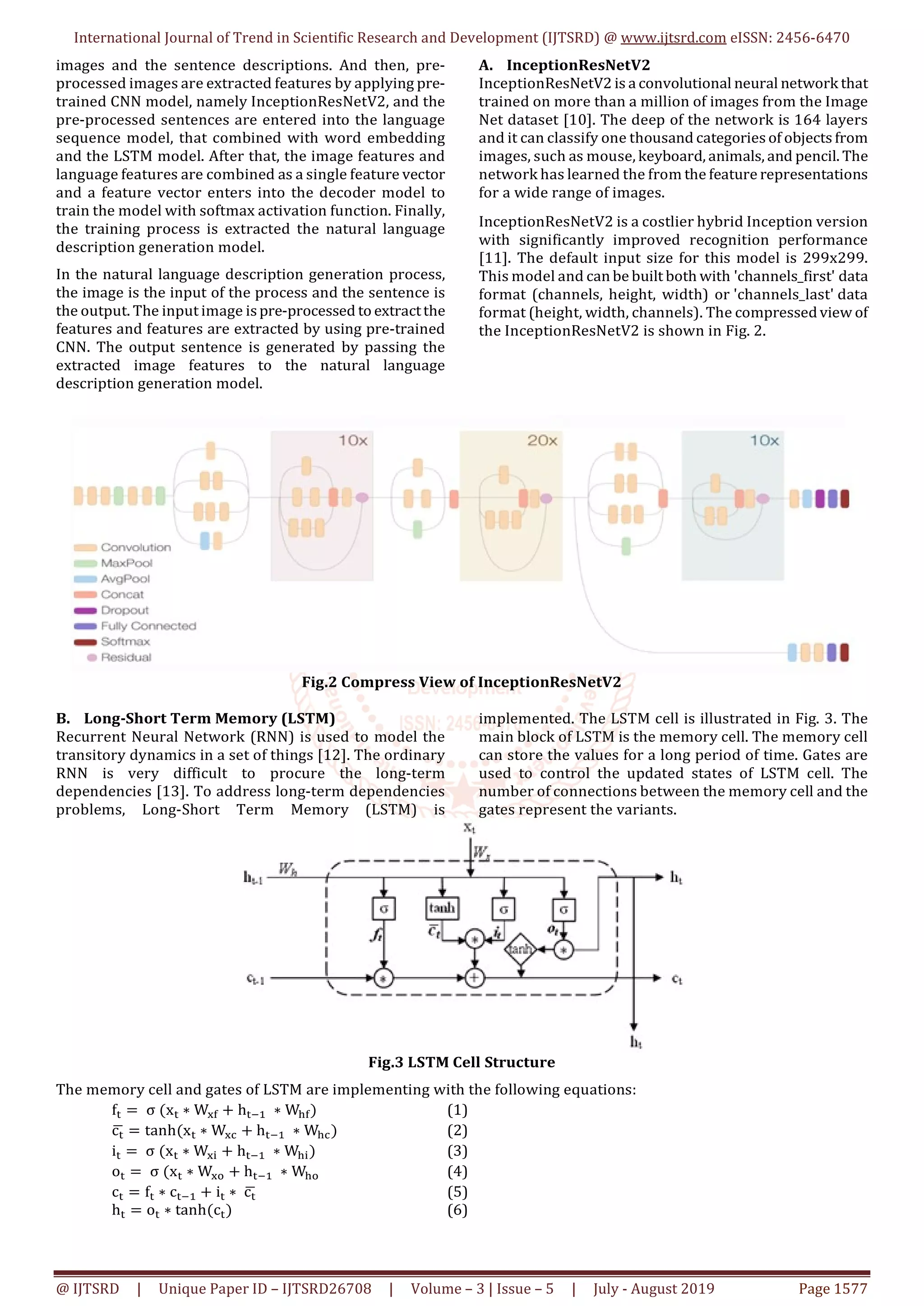 International Journal of Trend in Scientific Research and Development (IJTSRD) @ www.ijtsrd.com eISSN: 2456-6470
@ IJTSRD | Unique Paper ID – IJTSRD26708 | Volume – 3 | Issue – 5 | July - August 2019 Page 1577
images and the sentence descriptions. And then, pre-
processed images are extracted features by applying pre-
trained CNN model, namely InceptionResNetV2, and the
pre-processed sentences are entered into the language
sequence model, that combined with word embedding
and the LSTM model. After that, the image features and
language features are combined as a single feature vector
and a feature vector enters into the decoder model to
train the model with softmax activation function. Finally,
the training process is extracted the natural language
description generation model.
In the natural language description generation process,
the image is the input of the process and the sentence is
the output. The input image ispre-processed to extractthe
features and features are extracted by using pre-trained
CNN. The output sentence is generated by passing the
extracted image features to the natural language
description generation model.
A. InceptionResNetV2
InceptionResNetV2 is a convolutional neural network that
trained on more than a million of images from the Image
Net dataset [10]. The deep of the network is 164 layers
and it can classify one thousand categories of objects from
images, such as mouse, keyboard, animals, and pencil. The
network has learned the from the feature representations
for a wide range of images.
InceptionResNetV2 is a costlier hybrid Inception version
with significantly improved recognition performance
[11]. The default input size for this model is 299x299.
This model and can be built both with 'channels_first' data
format (channels, height, width) or 'channels_last' data
format (height, width, channels). The compressed view of
the InceptionResNetV2 is shown in Fig. 2.
Fig.2 Compress View of InceptionResNetV2
B. Long-Short Term Memory (LSTM)
Recurrent Neural Network (RNN) is used to model the
transitory dynamics in a set of things [12]. The ordinary
RNN is very difficult to procure the long-term
dependencies [13]. To address long-term dependencies
problems, Long-Short Term Memory (LSTM) is
implemented. The LSTM cell is illustrated in Fig. 3. The
main block of LSTM is the memory cell. The memory cell
can store the values for a long period of time. Gates are
used to control the updated states of LSTM cell. The
number of connections between the memory cell and the
gates represent the variants.
Fig.3 LSTM Cell Structure
The memory cell and gates of LSTM are implementing with the following equations:
f = σ (x ∗ W + h ∗ W ) (1)
c = tanh(x ∗ W + h ∗ W ) (2)
i = σ (x ∗ W + h ∗ W ) (3)
o = σ (x ∗ W + h ∗ W (4)
c = f ∗ c + i ∗ c (5)
h = o ∗ tanh(c ) (6)
 