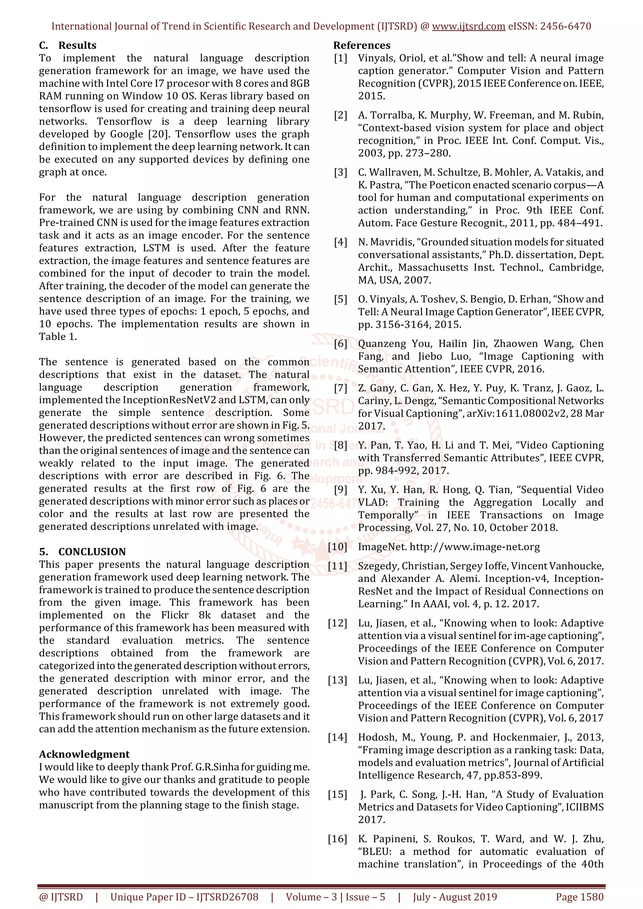 International Journal of Trend in Scientific Research and Development (IJTSRD) @ www.ijtsrd.com eISSN: 2456-6470
@ IJTSRD | Unique Paper ID – IJTSRD26708 | Volume – 3 | Issue – 5 | July - August 2019 Page 1580
C. Results
To implement the natural language description
generation framework for an image, we have used the
machine with Intel Core I7 procesor with 8 cores and 8GB
RAM running on Window 10 OS. Keras library based on
tensorflow is used for creating and training deep neural
networks. Tensorflow is a deep learning library
developed by Google [20]. Tensorflow uses the graph
definition to implement the deep learning network. It can
be executed on any supported devices by defining one
graph at once.
For the natural language description generation
framework, we are using by combining CNN and RNN.
Pre-trained CNN is used for the image features extraction
task and it acts as an image encoder. For the sentence
features extraction, LSTM is used. After the feature
extraction, the image features and sentence features are
combined for the input of decoder to train the model.
After training, the decoder of the model can generate the
sentence description of an image. For the training, we
have used three types of epochs: 1 epoch, 5 epochs, and
10 epochs. The implementation results are shown in
Table 1.
The sentence is generated based on the common
descriptions that exist in the dataset. The natural
language description generation framework,
implemented the InceptionResNetV2 and LSTM, can only
generate the simple sentence description. Some
generated descriptions without error are shown in Fig. 5.
However, the predicted sentences can wrong sometimes
than the original sentences of image and the sentence can
weakly related to the input image. The generated
descriptions with error are described in Fig. 6. The
generated results at the first row of Fig. 6 are the
generated descriptions with minor error such as placesor
color and the results at last row are presented the
generated descriptions unrelated with image.
5. CONCLUSION
This paper presents the natural language description
generation framework used deep learning network. The
framework is trained to produce the sentencedescription
from the given image. This framework has been
implemented on the Flickr 8k dataset and the
performance of this framework has been measured with
the standard evaluation metrics. The sentence
descriptions obtained from the framework are
categorized into thegenerated description without errors,
the generated description with minor error, and the
generated description unrelated with image. The
performance of the framework is not extremely good.
This framework should run on other large datasets and it
can add the attention mechanism as the future extension.
Acknowledgment
I would like to deeply thank Prof. G.R.Sinhafor guidingme.
We would like to give our thanks and gratitude to people
who have contributed towards the development of this
manuscript from the planning stage to the finish stage.
References
[1] Vinyals, Oriol, et al.”Show and tell: A neural image
caption generator.” Computer Vision and Pattern
Recognition (CVPR), 2015 IEEE Conferenceon. IEEE,
2015.
[2] A. Torralba, K. Murphy, W. Freeman, and M. Rubin,
“Context-based vision system for place and object
recognition,” in Proc. IEEE Int. Conf. Comput. Vis.,
2003, pp. 273–280.
[3] C. Wallraven, M. Schultze, B. Mohler, A. Vatakis, and
K. Pastra, “The Poeticon enacted scenario corpus—A
tool for human and computational experiments on
action understanding,” in Proc. 9th IEEE Conf.
Autom. Face Gesture Recognit., 2011, pp. 484–491.
[4] N. Mavridis, “Grounded situation models for situated
conversational assistants,” Ph.D. dissertation, Dept.
Archit., Massachusetts Inst. Technol., Cambridge,
MA, USA, 2007.
[5] O. Vinyals, A. Toshev, S. Bengio, D. Erhan, “Show and
Tell: A Neural Image Caption Generator”, IEEE CVPR,
pp. 3156-3164, 2015.
[6] Quanzeng You, Hailin Jin, Zhaowen Wang, Chen
Fang, and Jiebo Luo, “Image Captioning with
Semantic Attention”, IEEE CVPR, 2016.
[7] Z. Gany, C. Gan, X. Hez, Y. Puy, K. Tranz, J. Gaoz, L.
Cariny, L. Dengz, “Semantic Compositional Networks
for Visual Captioning”, arXiv:1611.08002v2, 28 Mar
2017.
[8] Y. Pan, T. Yao, H. Li and T. Mei, “Video Captioning
with Transferred Semantic Attributes”, IEEE CVPR,
pp. 984-992, 2017.
[9] Y. Xu, Y. Han, R. Hong, Q. Tian, “Sequential Video
VLAD: Training the Aggregation Locally and
Temporally” in IEEE Transactions on Image
Processing, Vol. 27, No. 10, October 2018.
[10] ImageNet. http://www.image-net.org
[11] Szegedy, Christian, Sergey Ioffe, Vincent Vanhoucke,
and Alexander A. Alemi. Inception-v4, Inception-
ResNet and the Impact of Residual Connections on
Learning." In AAAI, vol. 4, p. 12. 2017.
[12] Lu, Jiasen, et al., “Knowing when to look: Adaptive
attention via a visual sentinel for im-agecaptioning”,
Proceedings of the IEEE Conference on Computer
Vision and Pattern Recognition (CVPR), Vol. 6, 2017.
[13] Lu, Jiasen, et al., “Knowing when to look: Adaptive
attention via a visual sentinel for image captioning”,
Proceedings of the IEEE Conference on Computer
Vision and Pattern Recognition (CVPR), Vol. 6, 2017
[14] Hodosh, M., Young, P. and Hockenmaier, J., 2013,
“Framing image description as a ranking task: Data,
models and evaluation metrics”, Journal of Artificial
Intelligence Research, 47, pp.853-899.
[15] J. Park, C. Song, J.-H. Han, “A Study of Evaluation
Metrics and Datasets for Video Captioning”, ICIIBMS
2017.
[16] K. Papineni, S. Roukos, T. Ward, and W. J. Zhu,
“BLEU: a method for automatic evaluation of
machine translation”, in Proceedings of the 40th
 